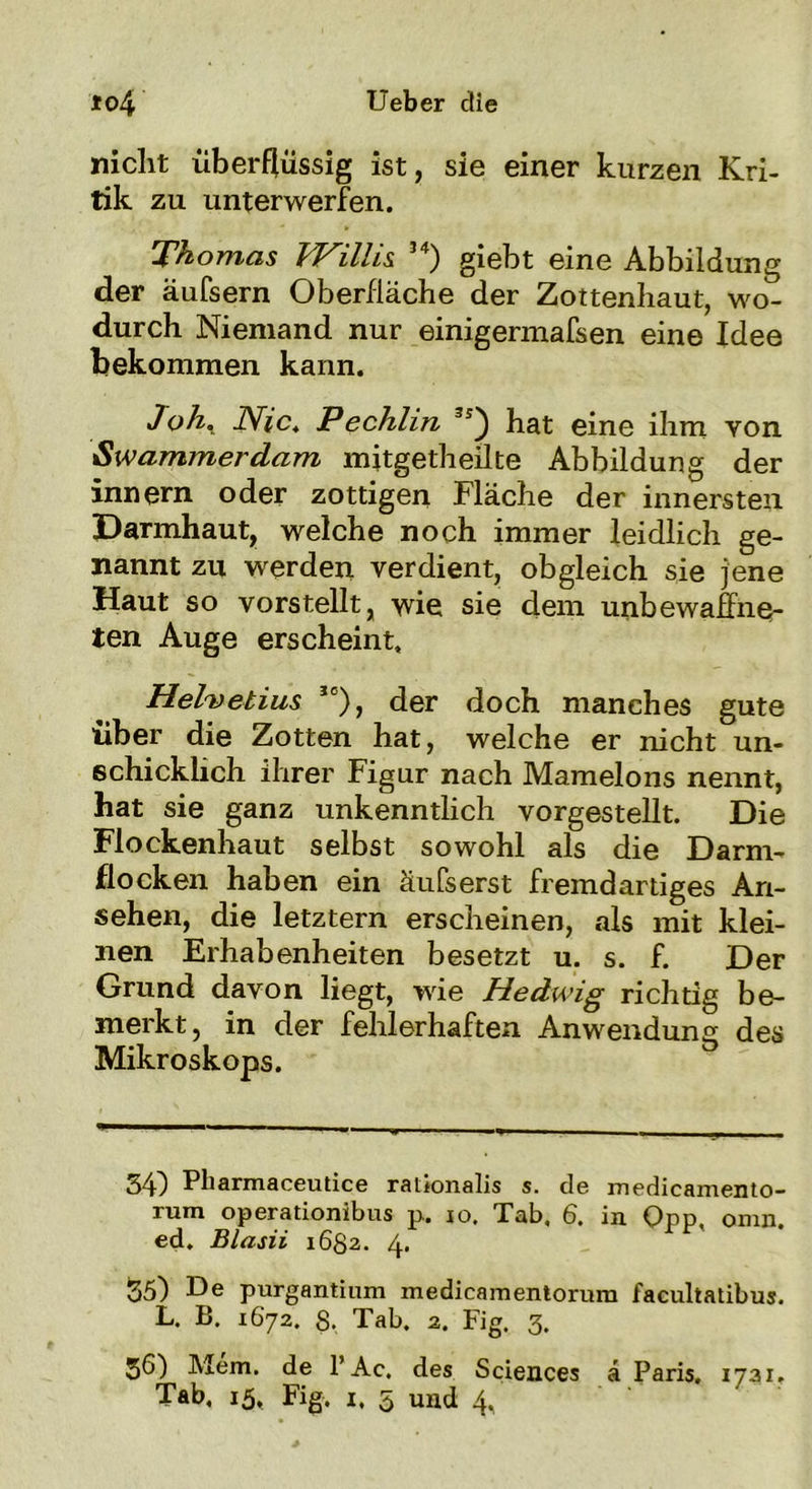 nicht überflüssig ist, sie einer kurzen Kri- tik zu unterwerfen. Thomas IVillis 54) giebt eine Abbildung der äufsern Oberfläche der Zottenhaut, wo- durch Niemand nur einigermafsen eine Idee bekommen kann. Joh. Nie. Pechlin hat eine ihm von Swammerdam mitgetheilte Abbildung der innern oder zottigen Fläche der innersten Darmhaut, welche noch immer leidlich ge- nannt zu werden verdient, obgleich sie jene Haut so vorstellt, wie sie dem unbewaffne- ten Auge erscheint, Helvetius Je), der doch manches gute über die Zotten hat, welche er nicht un- schicklich ihrer Figur nach Mamelons nennt, hat sie ganz unkenntlich vorgestellt. Die Flockenhaut selbst sowohl als die Darm- flocken haben ein äufserst fremdartiges An- sehen, die letztem erscheinen, als mit klei- nen Erhabenheiten besetzt u. s. f. Der Grund davon liegt, wie Hedwig richtig be- merkt, in der fehlerhaften Anwendung des Mikroskops. 34) Pliarmaceutice ralionalis s. de medicamento- rum operationibus p. io. Tab, 6. in Opp. omn. ed. Blasii 1682. 4« 55) De purgantinm medicamentorum facultatibus. L. B. 1672. S. Tab. 2. Fig. 3, 36) Mem. de l’Ac. des Sciences ä Paris. 1731. Tab, 15, Fig, i, 5 und 4.