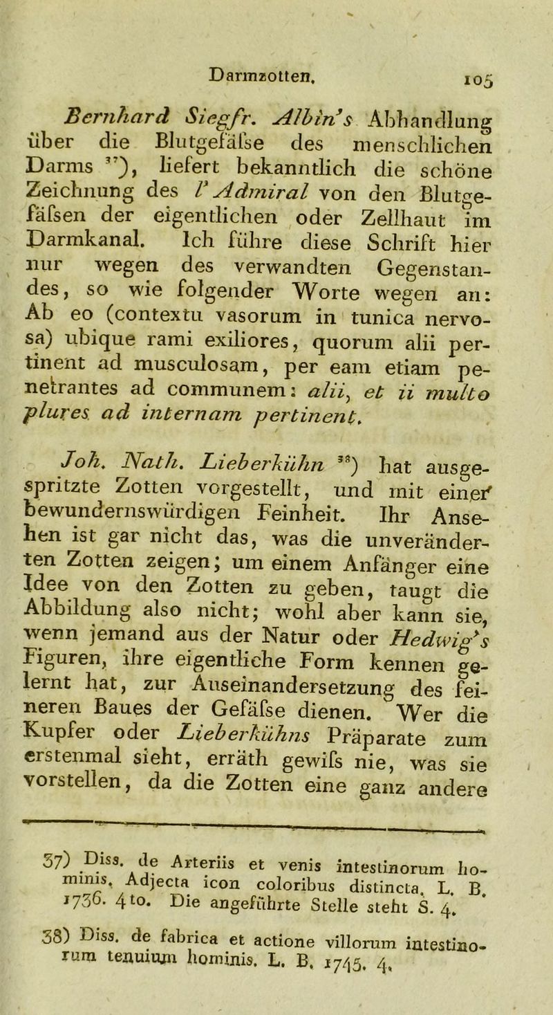 Bernhard Siegfr. sllbin s Abhandlung über die Blutgefäfse des menschlichen Darms 3?), liefert bekanntlich die schöne Zeichnung des V Admiral von den Blut^e- fäfsen der eigentlichen oder Zellhaut im Darmkanal. Ich führe diese Schrift hier nur wegen des verwandten Gegenstan- des, so wie folgender Worte wegen an: Ab eo (contextu vasorum in tunica nervo- sa) ubique rami exiliores, quorum alii per- tinent ad musculosam, per eam etiam pe- netrantes ad communem: alii, et ii multo plures ad internem pertinent. Joh, Nat h. Lieh erkühn 3) hat ausge- spritzte Zotten vorgestellt, und mit einer' bewundernswürdigen Feinheit. Ihr Anse- hen ist gar nicht das, was die unveränder- ten Zotten zeigen j um einem Anfänger eine Idee von den Zotten zu geben, taugt die Abbildung also nicht; wohl aber kann sie, wenn jemand aus der Natur oder Hedwig's Figuren, ihre eigentliche Form kennen ge- lernt hat, zur Auseinandersetzung des fei- neren Baues der Gefäfse dienen. Wer die Kupfer oder Lieberhühns Präparate zum erstenmal sieht, erräth gewifs nie, was sie vorstellen, da die Zotten eine ganz andere o7) Diss de Arteriis et venis intestinorum ho- minis Adjeeta icon coloribus distincta. L. B. 173b. 410. Die angeführte Stelle steht S. 4. 38) Diss. de fabrica et actione villorum intestino- rum teauuun hominis. L. B. 17/15. 4.