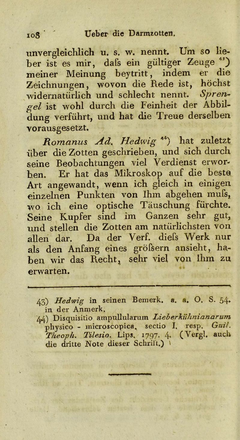 io3 ' Ueber die Darmzotten. unvergleichlich u. s. w. nennt. Um so lie- ber ist es mir, dafs ein gültiger Zeuge 45) meiner Meinung beytritt, indem er die Zeichnungen, wovon die Rede ist, höchst widernatürlich und schlecht nennt. Spren~ gel ist wohl durch die Feinheit der Abbil- dung verführt, und hat die Treue derselben vorausgesetzt. Romanus ^4d. Hedwig 44) hat zuletzt über die Zotten geschrieben, und sich durch seine Beobachtungen viel Verdienst erwor- ben. Er hat das Mikroskop auf die beste Art angewandt, wenn ich gleich in einigen einzelnen Punkten von Ihm abgehen mufs, wo ich eine optische Täuschung fürchte. Seine Kupfer sind im Ganzen sehr gut, und stellen die Zotten am natürlichsten von allen dar. Da der Verf. diefs Werk nur als den Anfang eines gröfsern ansieht, ha- ben wir das Recht, sehr viel von Ihm zu erwarten. 43) Hedwig in seinen Bemerk, a. a. O. S. 54. in der Anmerk. 44) Disquisitio ampullularum Lieberhühnianarurn physico - microscopica. sectio I. resp. Guil. Theoph. Tilesio. Ups, 1797. 4- (Vergl, auch die dritte Note dieser Schrilt.) l