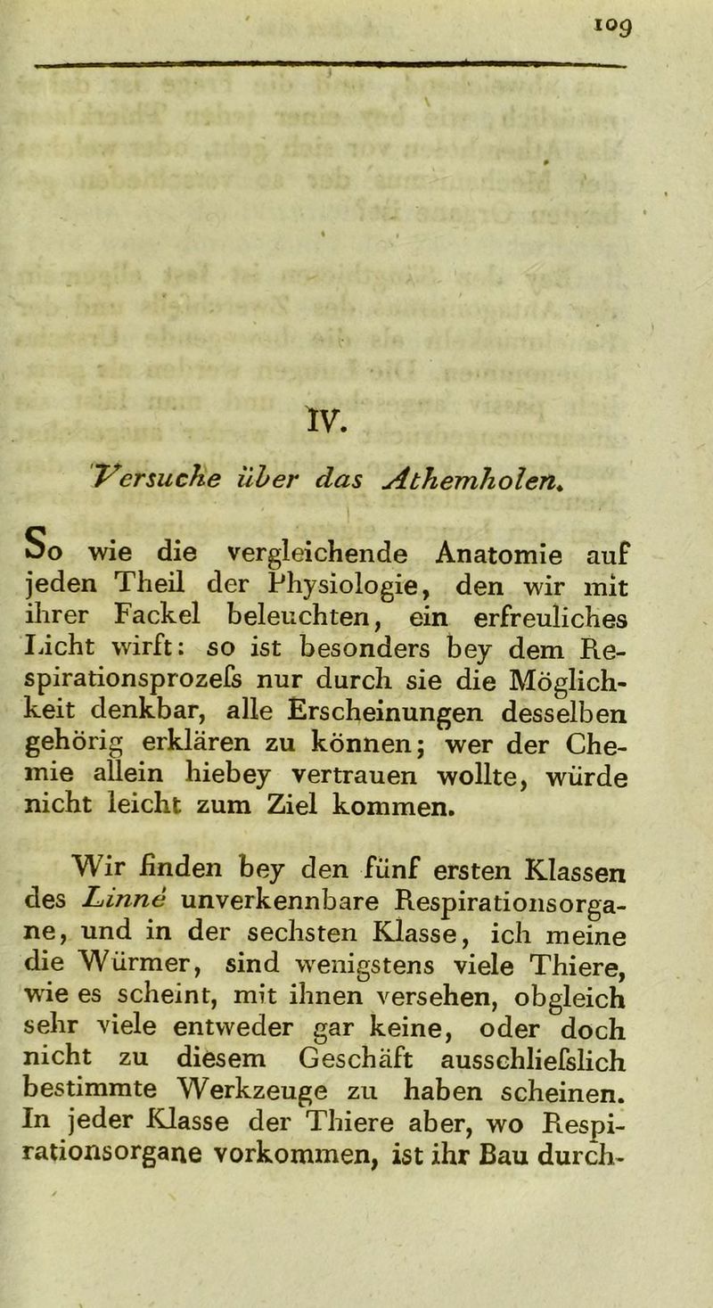 Versuche über das Abhemholeit. oo wie die vergleichende Anatomie auf jeden Theil der Physiologie, den wir mit ihrer Fackel beleuchten, ein erfreuliches Licht wirft: so ist besonders bey dem Re- spirationsprozefs nur durch sie die Möglich- keit denkbar, alle Erscheinungen desselben gehörig erklären zu können; wer der Che- mie allein hiebey vertrauen wollte, würde nicht leicht zum Ziel kommen. Wir Enden bey den fünf ersten Klassen des Linne unverkennbare RespirationsOrga- ne, und in der sechsten Klasse, ich meine die Würmer, sind wenigstens viele Thiere, wrie es scheint, mit ihnen versehen, obgleich sehr viele entweder gar keine, oder doch nicht zu diesem Geschäft aussehliefslich bestimmte Werkzeuge zu haben scheinen. In jeder Klasse der Thiere aber, wo Respi- rationsorgane Vorkommen, ist ihr Bau durch-