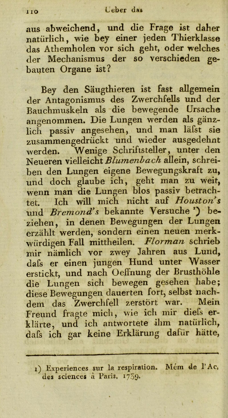 HO aus abweichend, und die Frage ist daher natürlich, wie bey einer jeden Thierklasse das Athemholen vor sich geht, oder welches der Mechanismus der so verschieden ge- bauten Organe ist? Bey den Säugthieren ist fast allgemein der Antagonismus des Zwerchfells und der Bauchmuskeln als die bewegende Ursache angenommen. Die Lungen werden als gänz- lich passiv angesehen, und man läfst sie zusammengedrückt und wieder ausgedehnt werden. Wenige Schriftsteller, unter den Neueren vielleicht Blumenbach allein, schrei- ben den Lungen eigene Bewegungskraft zu, und doch glaube ich, geht man zu weit, wenn man die Lungen blos passiv betrach- tet. Ich will mich nicht auf Houston s und Bremond’ s bekannte Versuche be- ziehen, in denen Bewegungen der Lungen erzählt werden, sondern einen neuen merk- würdigen Fall mittheilen. Florman schrieb mir nämlich vor zwey Jahren aus Lund, dafs er einen jungen Hund unter Wasser erstickt, und nach Oeffnung der Brusthöhle die Lungen sich bewegen gesehen habe; diese Bewegungen dauerten fort, selbst nach- dem das Zwerchfell zerstört war. Mein Freund fragte mich, wie ich mir diefs er- klärte, und ich antwortete ihm natürlich, dafs ich gar keine Erklärung dafür hätte, i) Experiences sur la respiralion. Mein de l’Ac, des Sciences ä Paris, 1759*
