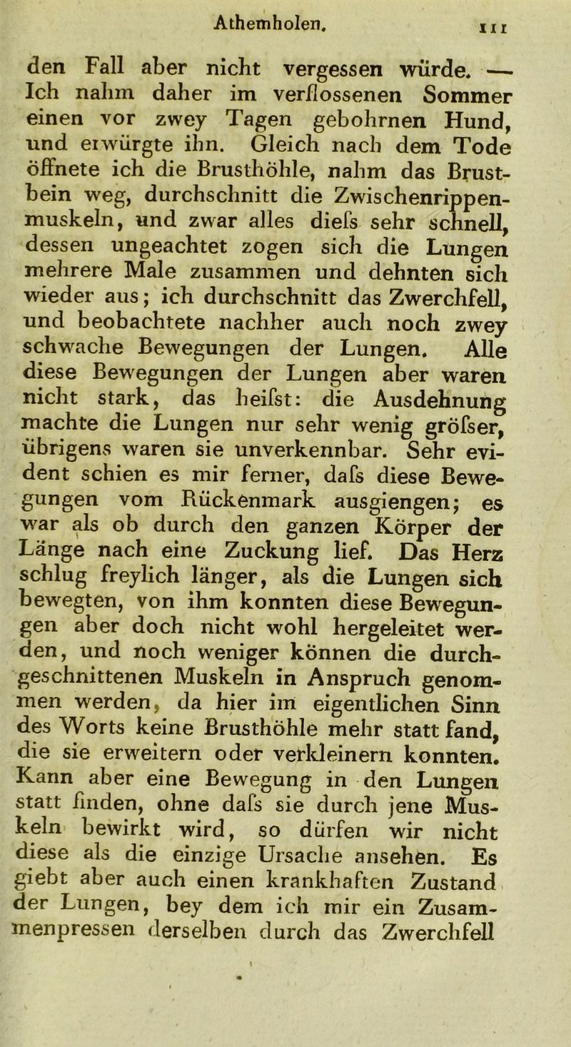 in den Fall aber nicht vergessen würde. — Ich nahm daher im verflossenen Sommer einen vor zwey Tagen gebohrnen Hund, und eiwürgte ihn. Gleich nach dem Tode Öffnete ich die Brusthöhle, nahm das Brust- bein weg, durchschnitt die Zwischenrippen- muskeln, und zwar alles diefs sehr schnell, dessen ungeachtet zogen sich die Lungen mehrere Male zusammen und dehnten sich wieder aus; ich durchschnitt das Zwerchfell, und beobachtete nachher auch noch zwey schwache Bewegungen der Lungen. Alle diese Bewegungen der Lungen aber waren nicht stark, das heifst: die Ausdehnung machte die Lungen nur sehr wenig gröfser, übrigens waren sie unverkennbar. Sehr evi- dent schien es mir ferner, dafs diese Bewe- gungen vom Rückenmark ausgiengen; es war als ob durch den ganzen Körper der Länge nach eine Zuckung lief. Das Herz schlug freylich länger, als die Lungen sich bewegten, von ihm konnten diese Bewegun- gen aber doch nicht wohl hergeleitet wer- den, und noch weniger können die durch- geschnittenen Muskeln in Anspruch genom- men werden, da hier im eigentlichen Sinn des Worts keine Brusthöhle mehr statt fand, die sie erweitern oder verkleinern konnten. Kann aber eine Bewegung in den Lungen statt finden, ohne dafs sie durch jene Mus- keln bewirkt wird, so dürfen wir nicht diese als die einzige Ursache ansehen. Es giebt aber auch einen krankhaften Zustand der Lungen, bey dem ich mir ein Zusam- menpressen derselben durch das Zwerchfell