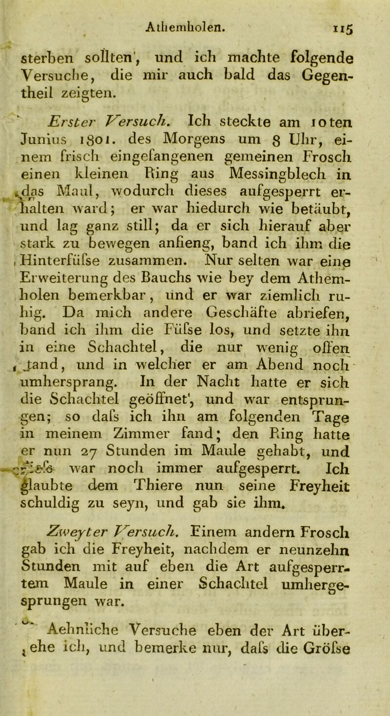 sterben sollten', und ich machte folgende Versuche, die mir auch bald das Gegen- theil zeigten. Erster Versuch. Ich steckte am toten Junius 1801. des Morgens um 8 Uhr, ei- nem frisch eingefangenen gemeinen Frosch einen kleinen Piing aus Messingblech in vdas Maul, wodurch dieses aufgesperrt er- halten ward; er war hiedurch wie betäubt, und lag ganz still; da er sich hierauf aber stark zu bewegen anfieng, band ich ihm die , Hinterfiifse zusammen. Nur selten war eine Erweiterung des Bauchs wie bey dem Athem- holen bemerkbar, und er war ziemlich ru- hig. Da mich andere Geschäfte abriefen, band ich ihm die Füfse los, und setzte ihn in eine Schachtel, die nur wenig offen , Jand, und in welcher er am Abend noch umhersprang. In der Nacht hatte er sich die Schachtel geöffnet', und war entsprun- gen; so dafs ich ihn am folgenden Tage in meinem Zimmer fand; den Pdng hatte er nun 27 Stunden im Maule gehabt, und cfT&fe war noch immer aufgesperrt. Ich glaubte dem Thiere nun seine Freyheit schuldig zu seyn, und gab sie ihm. Zweyter Versuch. Einem andern Frosch gab ich die Freyheit, nachdem er neunzehn Stunden mit auf eben die Art aufgesperr- tem Maule in einer Schachtel umherge- sprungen war. Aehnliche Versuche eben der Art über- tehe ich, und bemerke nur, dafs die Gröfse