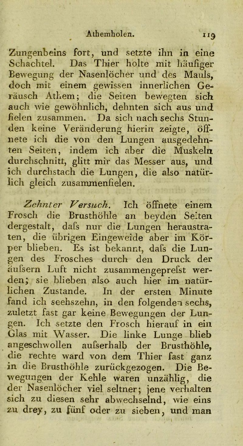 Zungenbeins fort, und setzte ihn in eine Schachtel. Das Thier holte mit häufiger Bewegung der Nasenlöcher und des Mauls, doch mit einem gewissen innerlichen Ge- räusch Athem; die Seiten bewegten sich auch wie gewöhnlich, dehnten sich aus und fielen zusammen. Da sich nach sechs Stun- den keine Veränderung hierin zeigte, öff- nete ich die von den Lungen ausgedehn- ten Seiten, indem ich aber die Muskeln durchschnitt, glitt mir das Messer aus, und ich durchstach die Lungen, die also natür- lich gleich zusammenfielen. Zehnter Versuch. Ich öffnete einem Frosch die Brusthöhle an beyden Seiten dergestalt, dafs nur die Lungen heraustra- ten, die übrigen Eingeweide aber im Kör- per blieben. Es ist bekannt, dafs die Lun- gen des Frosches durch den Druck der äufsern Luft nicht zusammengeprefst wer- den; sie blieben also auch hier im natür- lichen Zustande. In der ersten Minute fand ich seehszehn, in den folgenden sechs, zuletzt fast gar keine Bewegungen der Lun- gen. Ich setzte den Frosch hierauf in ein Glas mit Wasser. Die linke Lunge blieb angeschwollen aufserhalb der Brusthöhle, die rechte ward von dem Thier fast ganz in die Brusthöhle zurückgezogen. Die Be- wegungen der Kehle waren unzählig, die der Nasenlöcher viel seltner; jene verhalten sich zu diesen sehr abwechselnd, wie eins zu drey, zu fünf oder zu sieben, und man
