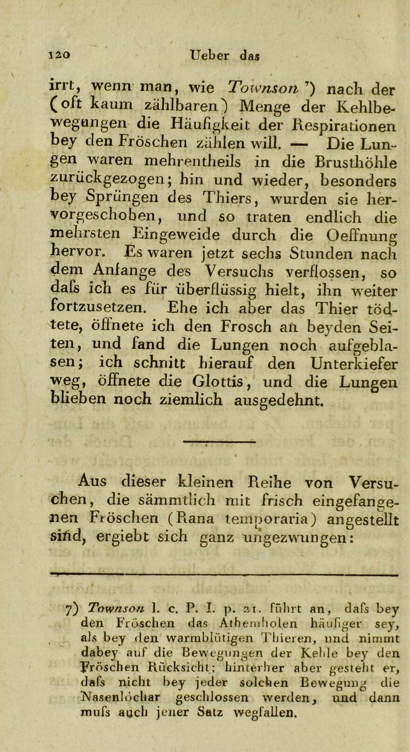 irrt, wenn man, wie Townson T) nach der (oft kaum zählbaren) Menge der Kehlbe- wegungen die Häufigkeit der Respirationen bey den Fröschen zählen will. — Die Lun- gen waren mehrentheils in die Brusthöhle zurückgezogen; hin und wieder, besonders bey Sprüngen des Thiers, wurden sie her- vorgeschoben, und so traten endlich die mehrsten Eingeweide durch die Oeffnung hervor. Es waren jetzt sechs Stunden nach dem Anlange des Versuchs verflossen, so dafs ich es für überflüssig hielt, ihn weiter fortzusetzen. Ehe ich aber das Thier tod- tete, öffnete ich den Frosch an beyden Sei- ten, und fand die Lungen noch aufgebla- sen; ich schnitt hierauf den Unterkiefer weg, öffnete die Glottis, und die Lungen blieben noch ziemlich ausgedehnt. Aus dieser kleinen R.eihe von Versu- chen, die sämmtlich mit frisch eingefange- nen Fiöschen (Rana temporaria) angestellt sihd, ergiebt sich ganz ungezwungen: 7) Townson 1. c. P. I. p. .21. führt an, dafs bey den Fröschen das Athemholen häufiger sey, als bey den warmblütigen Tbieren, und nimmt dabey auf die Bewegungen der Kehle bey den Fröschen Rücksicht; hinterher aber gestellt er, dafs nicht bey jeder solchen Bewegung die INasenlüchar geschlossen werden, und dann mufs auch jener Satz wegfallen.