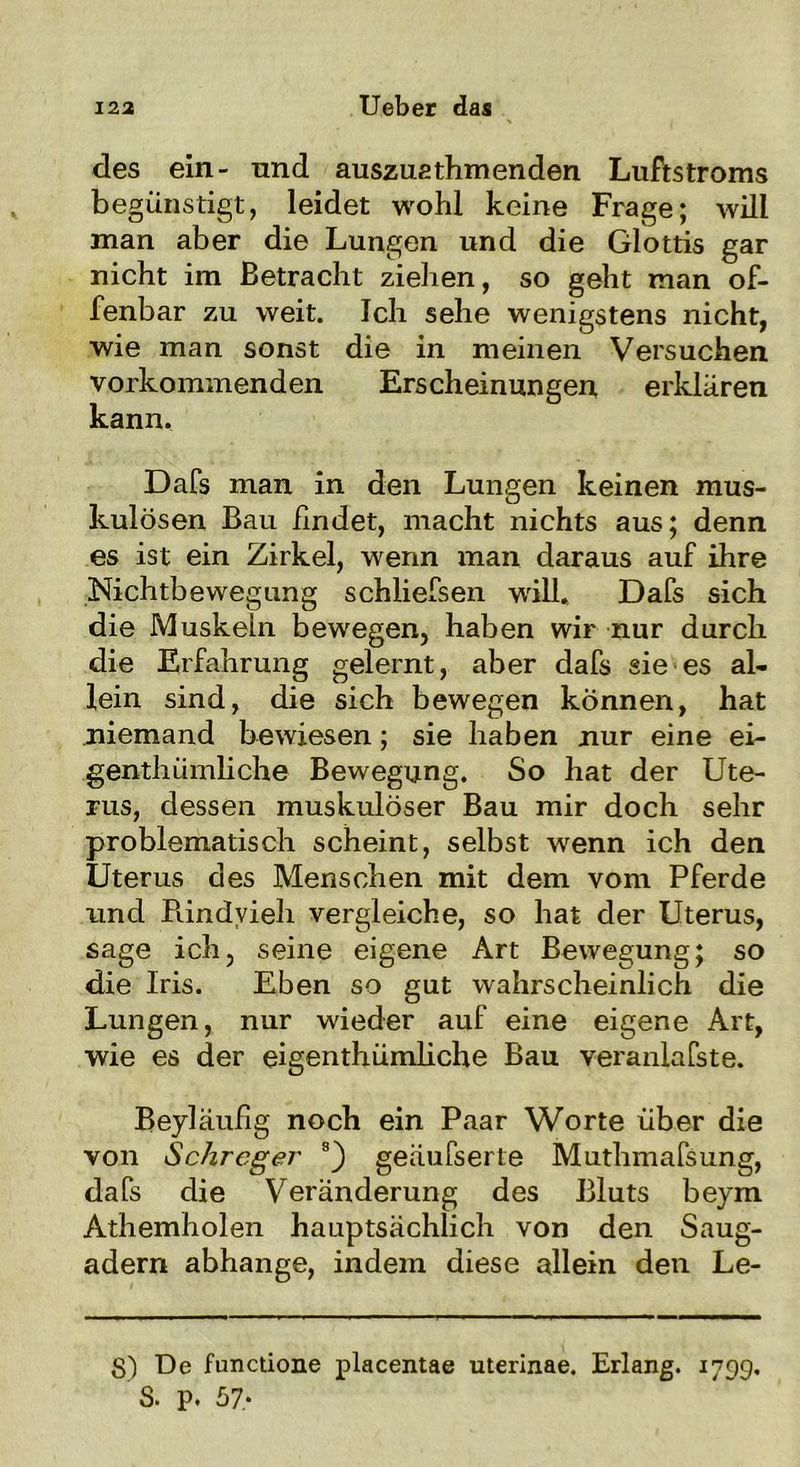 des ein- und auszuathmenden Luftstroms begünstigt, leidet wohl keine Frage; will man aber die Lungen und die Glottis gar nicht im Betracht ziehen, so geht man of- fenbar zu weit. Ich sehe wenigstens nicht, wie man sonst die in meinen Versuchen vorkommenden Erscheinungen erklären kann. Dafs man in den Lungen keinen mus- kulösen Bau findet, macht nichts aus; denn es ist ein Zirkel, wenn man daraus auf ihre Nichtbewegung schliefsen will« Dafs sich die Muskeln bewegen, haben wir nur durch die Erfahrung gelernt, aber dafs sie es al- lein sind, die sich bewegen können, hat niemand bewiesen; sie haben nur eine ei- genthümliche Bewegung. So hat der Ute- rus, dessen muskulöser Bau mir doch sehr problematisch scheint, selbst wenn ich den Uterus des Menschen mit dem vom Pferde und Rindvieh vergleiche, so hat der Uterus, sage ich, seine eigene Art Bewegung; so die Iris. Eben so gut wahrscheinlich die Lungen, nur wieder auf eine eigene Art, wie es der eigenthümliche Bau veranlafste. Beyläufig noch ein Paar Worte über die von Schreger 8) geäufserte Muthmafsung, dafs die Veränderung des Bluts beym Athemholen hauptsächlich von den Saug- adern abhange, indem diese allein den Le- 8) De functione placentae uterinae. Erlang. 1799. S. p. 57*