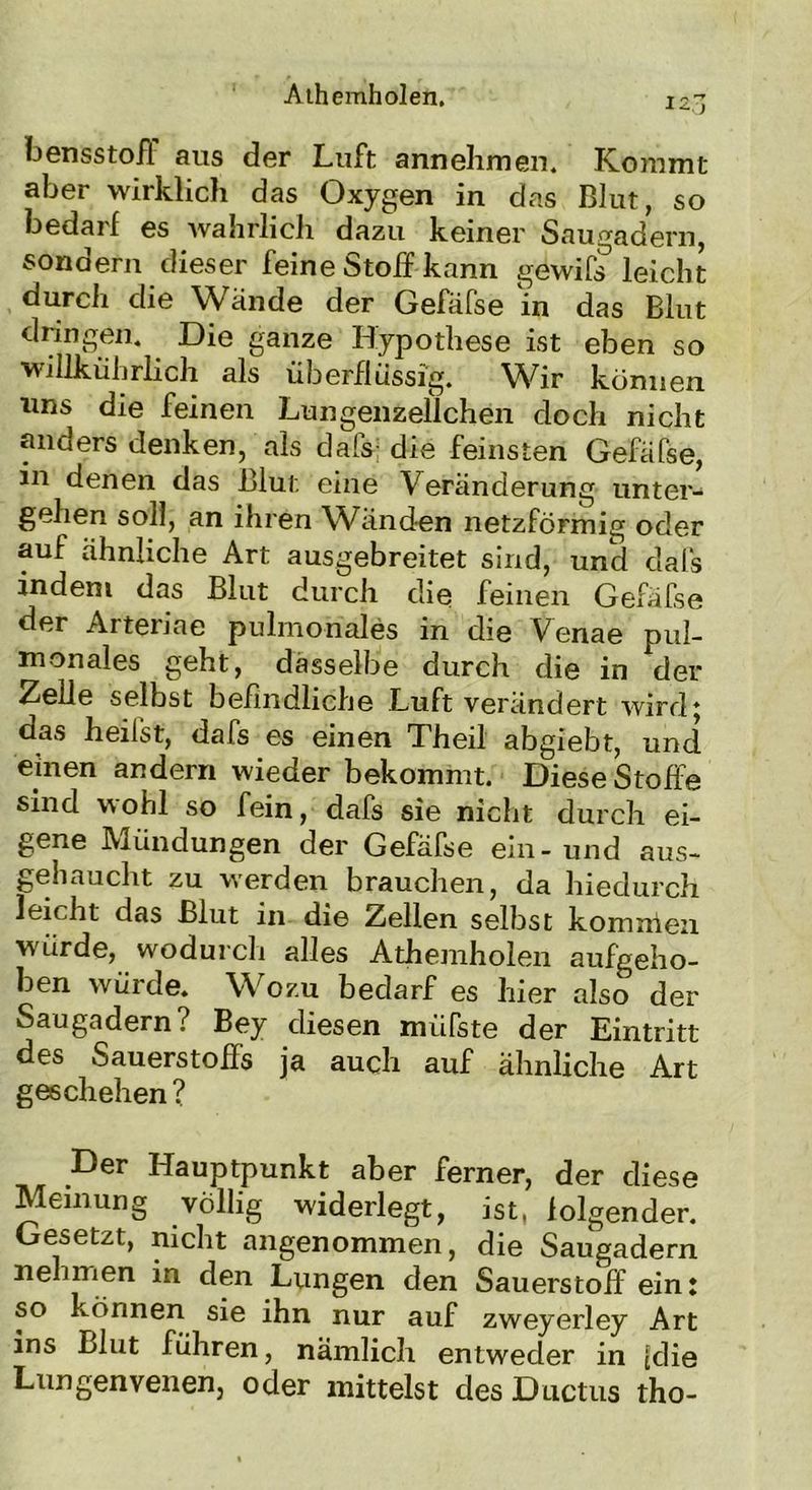 12.I bensstofl aus der Luft annehmen. Kommt aber wirklich das Oxygen in das Blut, so bedarf es wahrlich dazu keiner Saugadern, sondern dieser feine Stoff kann gewifs leicht durch die Wände der Gefäfse in das Blut dringen. Die ganze Hypothese ist eben so willkührlich als überflüssig. Wir können uns die feinen Lungenzellchen doch nicht anders denken, als dafs- die feinsten Gefäfse, in denen das Blut eine Veränderung unter- geben soll, an ihren Wänden netzförmig oder auf ähnliche Art ausgebreitet sind, und dafs indem das Blut durch die feinen Gefäfse der Arteriae pulmonales in die Venae pul- monales geht, dasselbe durch die in der Zelle selbst befindliche Luft verändert wird * das heilst, dafs es einen Theil abgiebt, und einen andern wieder bekommt. Diese Stoffe sind wohl so fein, dafs sie nicht durch ei- gene Mündungen der Gefäfse ein-und aus- gehaucht zu werden brauchen, da hiedurch leicht das Blut in die Zellen selbst komnien würde, wodurch alles Athemholen aufgeho- ben würde. Wozu bedarf es hier also der Saugadern? Bey diesen müfste der Eintritt des Sauerstoffs ja auch auf ähnliche Art geschehen? Der Hauptpunkt aber ferner, der diese Meinung völlig widerlegt, ist, folgender. Gesetzt, nicht angenommen, die Saugadern nehmen in den Lungen den Sauerstoff ein: so können sie ihn nur auf zweyerley Art ins Blut führen, nämlich entweder in [die Lungenvenen, oder mittelst des Ductus tho-