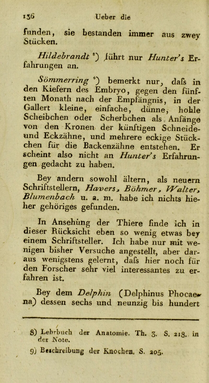 funden, sie bestanden immer aus zwey Stücken. Hildebrandt 8) führt nur Hunter s Er- fahrungen an. Sömmerring *) bemerkt nur, dafs in den Kiefern des Embryo, gegen den fünf- ten Monath nach der Empfängnis, in der Gallert kleine, einfache, dünne, hohle Scheibchen oder Scherbchen als Anfänge von den Kronen der künftigen Schneide- und Eckzähne, und mehrere eckige Stück- chen für die Backenzähne entstehen. Er scheint also nicht an Hunter s Erfahrun- gen gedacht zu haben. Bey andern sowohl altern, als neuern Schriftstellern, Hävers, Böhmer, VH alt er, Blumenbach u. a. m. habe ich nichts hie- her gehöriges gefunden. In Ansehung der Thiere linde ich in dieser Rücksicht eben so wenig etwas bey einem Schriftsteller. Ich habe nur mit we- nigen bisher Versuche angestellt, aber dar- aus wenigstens gelernt, dafs hier noch für den Forscher sehr viel interessantes zu er- fahren ist. Bey dem Delphin (Delphinus Phocae*»- na) dessen sechs und neunzig bis hundert S) Lehrbuch der Anatomie. Th. 3. S. 213. in der Note. 9) Beitreibung der Knochen. S. 205.