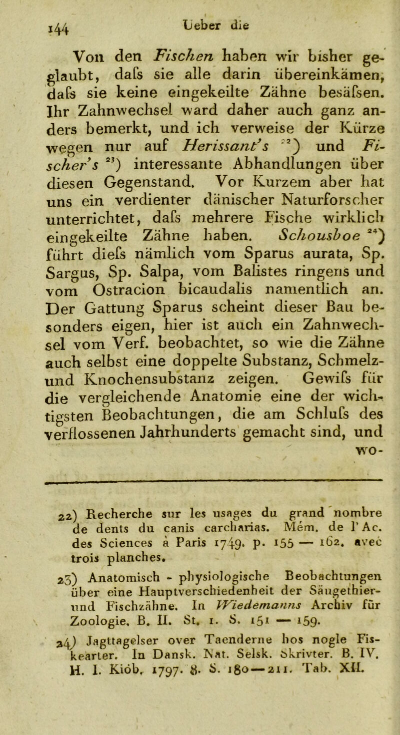 *44 Von den Fischen haben wir bisher ge- glaubt, dafs sie alle darin übereinkämen, dafs sie keine eingekeilte Zähne besäfsen. Ihr Zahnwechsel ward daher auch ganz an- ders bemerkt, und ich verweise der Kürze wegen nur auf Herissant’s 2) und Fi- scher s 2J) interessante Abhandlungen über diesen Gegenstand. Vor Kurzem aber hat uns ein verdienter dänischer Naturforscher unterrichtet, dafs mehrere Fische wirklich eingekeilte Zähne haben. Schoushoe 24) führt diefs nämlich vom Sparus aurata, Sp. Sargus, Sp. Salpa, vom BaHstes ringens und vom Ostracion bicaudalis namentlich an. Der Gattung Sparus scheint dieser Bau be- sonders eigen, hier ist auch ein Zahnwech- sel vom Verf. beobachtet, so wie die Zähne auch selbst eine doppelte Substanz, Schmelz- und Knochensubstanz zeigen. Gewifs für die vergleichende Anatomie eine der wich- tigsten Beobachtungen, die am Schlufs des verflossenen Jahrhunderts gemacht sind, und wo- 2z) Recherche sur les usnges da grand nombre de denls du canis carcharias. Mem. de ]’ Ac. des Sciences ä Paris 1749. P- i55 — 1Ö2. avec trois planches. 25) Anatomisch - physiologische Beobachtungen über eine Hauptverschiedenheit der Säugethier- und Fischzähne. In Wiedemanns Archiv für Zoologie. B. II. St. 1. S. 15* — i59- 34) Jagttagelser over Taenderne hos nogle Fis- keärter. In Dansk. Fiat. Selsk. ökrivter. B. IV.