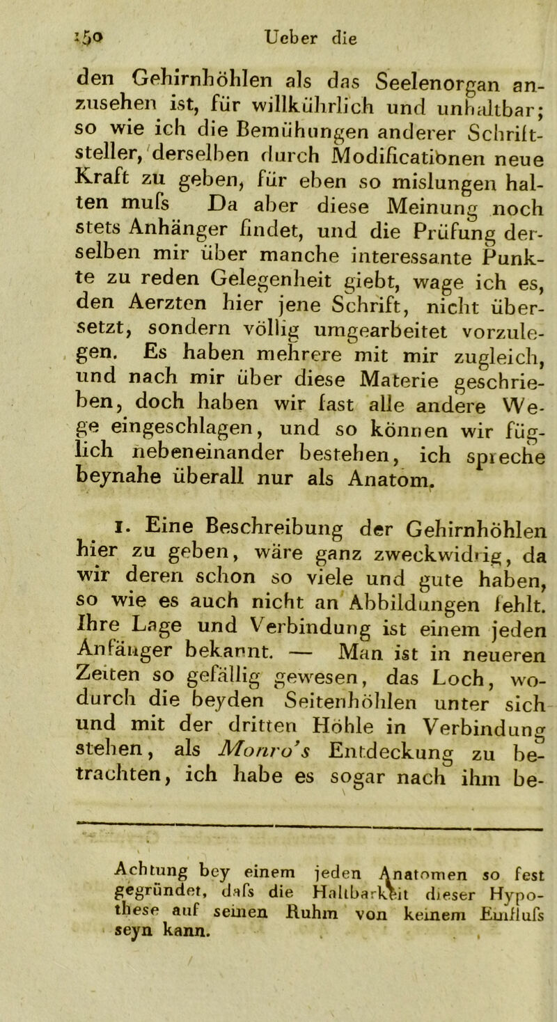 den Gehirnböhlen als das Seelenorgan an- zusehen ist, für willkührbch und unhaltbar} so wie ich die Bemühungen anderer Schrift- steller, derselben durch Modificatibnen neue Kraft zu geben, für eben so mislungen hal- ten mufs Da aber diese Meinung noch stets Anhänger findet, und die Prüfung der- selben mir über manche interessante Punk- te zu reden Gelegenheit giebt, wage ich es, den Aerzten hier jene Schrift, nicht über- setzt, sondern völlig umgearbeitet vorzule- gen. Es haben mehrere mit mir zugleich, und nach mir über diese Materie geschrie- ben, doch haben wir last alle andere We- ge eingeschlagen, und so können wir füg- lich nebeneinander bestehen, ich spreche beynahe überall nur als Anatom. !• Eine Beschreibung der Gehirnhöhlen hier zu geben, wäre ganz zweckwidrig, da wir deren schon so viele und gute haben, so wie es auch nicht an Abbildungen fehlt. Ihre Lage und Verbindung ist einem jeden Anfänger bekannt. — Man ist in neueren Zeiten so gefällig gewesen, das Loch, wo- durch die beyden Seitenhöhlen unter sich und mit der dritten Höhle in Verbindung stehen, als Monro’s Entdeckung zu be- trachten, ich habe es sogar nach ihm be- Achtung bey einem jeden Anatomen so fest gegründet, dafs die Haltbarkeit dieser Hypo- these auf seinen Ruhm von keinem Rmflufs seyn kann.