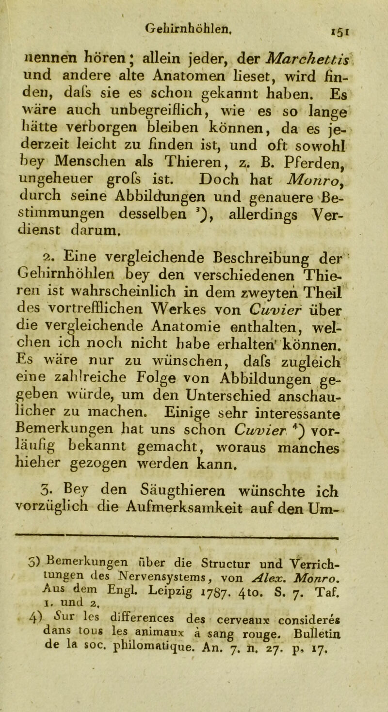 nennen hören j allein jeder, der Marchettis lind andere alte Anatomen lieset, wird fin- den, dal’s sie es schon gekannt haben. Es wäre auch unbegreiflich, wie es so lange hätte verborgen bleiben können, da es je- derzeit leicht zu finden ist, und oft sowohl bey Menschen als Thieren, z. B. Pferden, ungeheuer grofs ist. Doch hat Monro, durch seine Abbildungen und genauere Be- stimmungen desselben * * 3), allerdings Ver- dienst darum. 2. Eine vergleichende Beschreibung der Gehirnhöhlen bey den verschiedenen Thie- ren ist wahrscheinlich in dem zweyten Theil des vortrefflichen Werkes von Cuvier über die vergleichende Anatomie enthalten, wel- chen ich noch nicht habe erhalten’ können. Es wäre nur zu wünschen, dafs zugleich eine zahlreiche Folge von Abbildungen ge- geben würde, um den Unterschied anschau- licher zu machen. Einige sehr interessante Bemerkungen hat uns schon Cuvier 4) vor- läufig bekannt gemacht, woraus manches hieher gezogen werden kann. 3. Bey den Säugthieren wünschte ich vorzüglich die Aufmerksamkeit auf den Um- 5) Bemerkungen über die Structur und Verrich- tungen des Nervensystems, von Alex. Monro. Aus dem Engl. Leipzig 1787. 4to. S. 7. Taf. 1. und 2. 4) ^ur les differences des cerveaux consideres dans toug les animaux ä sang rouge. Bulletin de la soc. pbilomatique. An. 7. n. 27. p» 17.