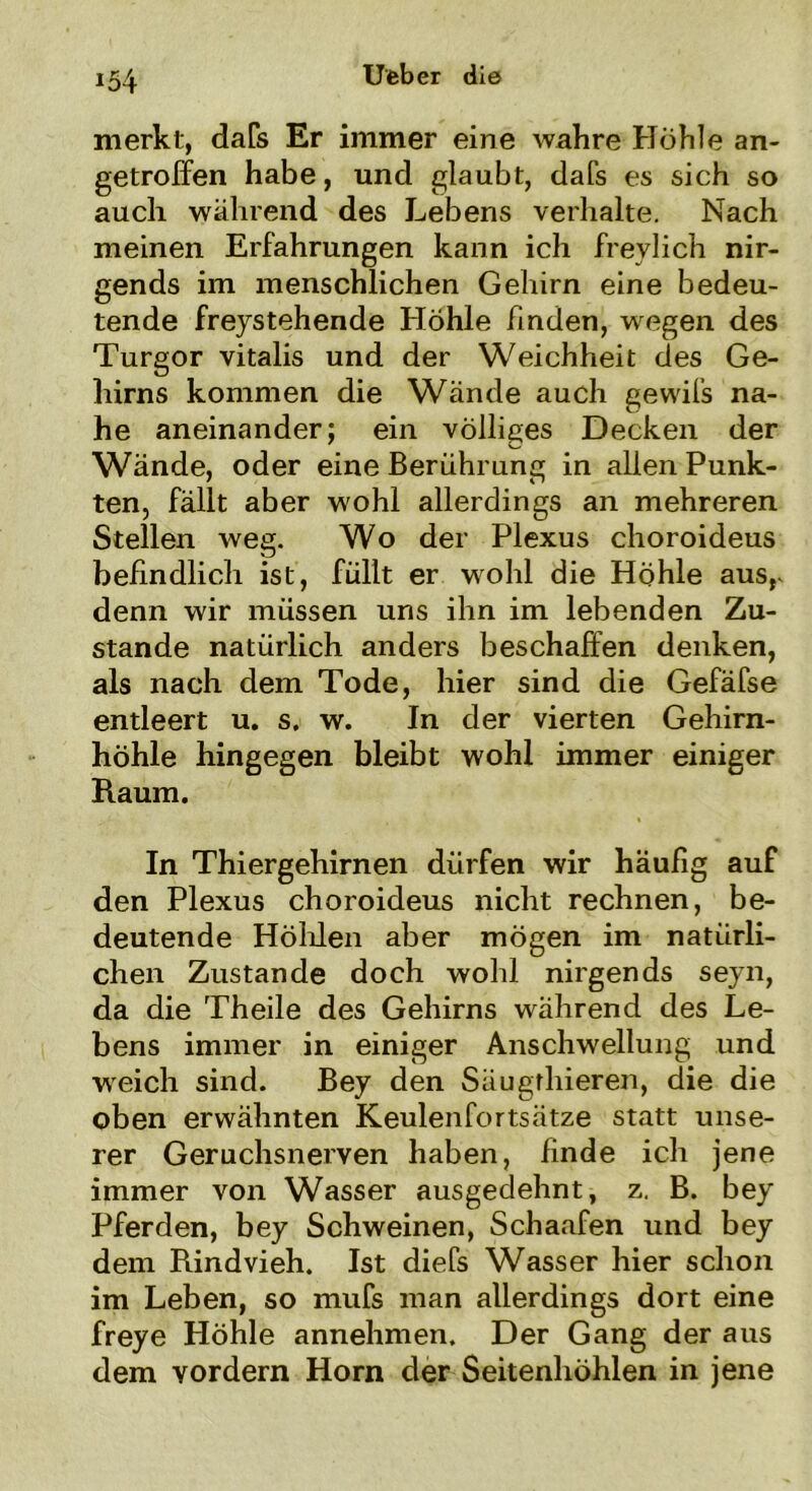 merkt, dafs Er immer eine wahre Höhle an- getroffen habe, und glaubt, dafs es sich so auch während des Lebens verhalte. Nach meinen Erfahrungen kann ich freylich nir- gends im menschlichen Gehirn eine bedeu- tende freystehende Höhle finden, wegen des Turgor vitalis und der Weichheit des Ge- hirns kommen die Wände auch gewifs na- he aneinander; ein völliges Decken der Wände, oder eine Berührung in allen Punk- ten, fällt aber wohl allerdings an mehreren Stellen weg. Wo der Plexus choroideus befindlich ist, füllt er wohl die Höhle ausr denn wir müssen uns ihn im lebenden Zu- stande natürlich anders beschaffen denken, als nach dem Tode, hier sind die Gefäfse entleert u. s. w. In der vierten Gehirn- höhle hingegen bleibt wohl immer einiger Raum. In Thiergehirnen dürfen wir häufig auf den Plexus choroideus nicht rechnen, be- deutende Höhlen aber mögen im natürli- chen Zustande doch wohl nirgends seyn, da die Theile des Gehirns während des Le- bens immer in einiger Anschwellung und weich sind. Bey den Säugthieren, die die oben erwähnten Keulenfortsätze statt unse- rer Geruchsnerven haben, finde ich jene immer von Wasser ausgedehnt, z. B. bey Pferden, bey Schweinen, Schaafen und bey dem Rindvieh. Ist diefs Wasser hier schon im Leben, so mufs man allerdings dort eine freye Höhle annehmen. Der Gang der aus dem vordem Horn der Seitenhöhlen in jene