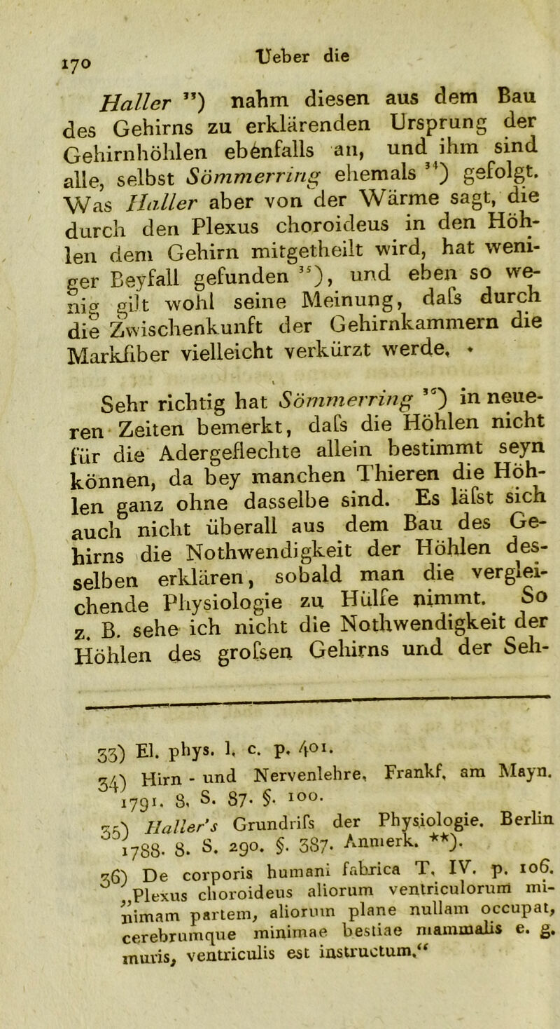 Haller ”) nahm diesen aus dem Bau des Gehirns zu erklärenden Ursprung der Gehirnhöhlen ebenfalls an, und ihm sind alle, selbst Sömmerring ehemals ”) gefolgt. Was Haller aber von der Wärme sagt, die durch den Plexus choroideus in den Höh- len dem Gehirn mitgetheilt wird, hat weni- ger Beyfall gefunden 5S), und eben so we- nia gilt wohl seine Meinung, dafs durch die Zwischenkunft der Gehirnkammern die Markflber vielleicht verkürzt werde, » * Sehr richtig hat Sömmerring ,5) in neue- ren Zeiten bemerkt, dafs die Höhlen nicht für die Adergeflechte allein bestimmt seyn können, da bey manchen Thieren die Hoh- len ganz ohne dasselbe sind. Es läfst sich auch nicht überall aus dem Bau des Ge- hirns die Nothwendigkeit der Höhlen des- selben erklären, sobald man die verglei- chende Physiologie zu Hülfe nimmt. So z. B. sehe ich nicht die Nothwendigkeit der Höhlen des grofsen Gehirns und der Seh- 53) El. phys. 1, c. p. 4°i. 3/,) Hirn - und Nervenlehre, Frankf, am Mayn. 1791. 8, S. 87* §• IO°* 33) Hallers Grundriß der Physiologie. Berlin 1788- 8. S. 290. §. 387- Anmerk. **). 36) De corporis humam fabxica T, IV. p. 106. ° Plexus choroideus aliorum ventriculorum mi- nimam partern, aliorum plane nullam occupat, cerebrumque minirnae bestiae mammalis e. g, muris, ventriculis est instructum,“