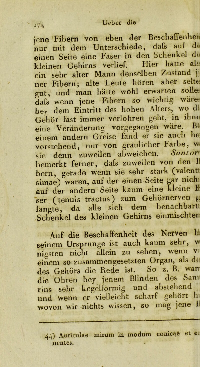 J 7Hr jene Fibern von eben der Beschaffenhefi nur mit dem Unterschiede, dals auf d> einen Seite eine Faser in den Schenkel d< kleinen Gehirns verlief. Hier hatte ah ein sehr alter Mann denselben Zustand jj ner Fibern; alte Leute hören aber seite gut, und man hatte wohl erwarten sollee dafs wenn jene Fibern so wichtig wäre bev dem Eintritt des hohen Alters, wo d: Gehör fast immer verlohren geht, in ihn« eine Veränderung vorgegangen wäre. B einem andern Greise fand er sie auch he vorstehend, nur von gräulicher Fa«be, w sie denn zuweilen ab weichen. Sant or bemerkt ferner, dafs zuweilen von den II bern, gerade wenn sie sehr stark (valent ßimae) waren, auf der einen Seite gar nich auf der andern Seite kaum eine kleine E ser (tenuis tractus) zum Gehörnerven g langte, da alle sich dem benachbart Schenkel des kleinen Gehirns eintnischten Auf die Beschaffenheit des Nerven t seinem Ursprünge ist auch kaum sehr, w nigsten nicht allein zu sehen > wenn v einem so zusammengesetzten Organ, als d« des Gehörs die Rede ist. So z. B. wan die Ohren bey jenem Blinden des San- rins sehr kegelförmig und abstehend und wenn er vielleicht scharf gehört h wovon wir nichts wissen, so mag jene 11 44) Auriculae mirum in modum conicae et e. nentes.