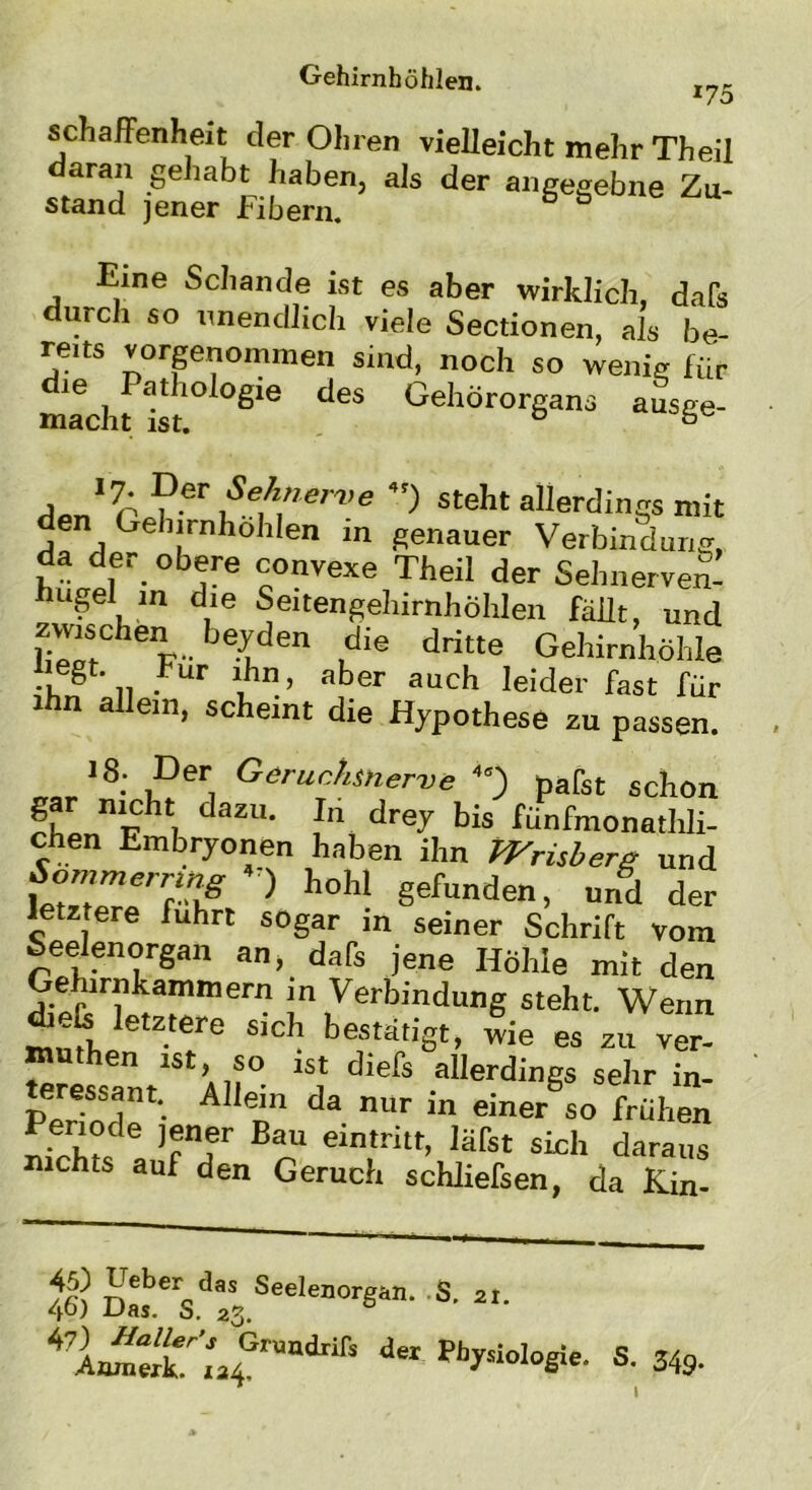 schaffenheit der Ol,rer, vielleicht mehr Theil daran gehabt haben, als der angegebne Zu- stand jener Fibern. Eine Schande ist es aber wirklich, dafs durch so unendlich viele Sectionen, als be- reits vorgenommen sind, noch so wenig für IVS Sie de$ GehÖr°rgan3 -V a'7A ?er Se(l»e™e steht allerdings mit den Gehirnhohlen m genauer Verbindung, da der obere convexe Theil der Sehnerven’ hugel in die Seitengehirnhöhlen fällt, und zwischen beyden die dritte Gehirnhöhle KS n • 1ihn’ aber auch IeIder fast für ihn allem, scheint die Hypothese zu passen. 1S: i?eri GerucJl^rve 4e) pafst schon fhl nFht7 daZU* ,In drej bis fhnfmonathli- chen Embryonen haben ihn Wrubere und fc™« ) h°W gefunden, und der letztere fuhrt sogar in seiner Schrift vom Seelenorgan an, dafs jene Höhle mit den Gehirnkammern in Verbindung steht. Wenn d.efc letztere sich bestätigt, wie es zu ver- muthen ist, so ist diefs allerdings sehr in- Perind1' A en1 da nur in einer 50 frühen h V° le )«n,er Bau eintritt, läfst sich daraus nicht- auf den Geruch schJiefsen, da Kin- 46) a 2I' deI Biologie. S. 349*