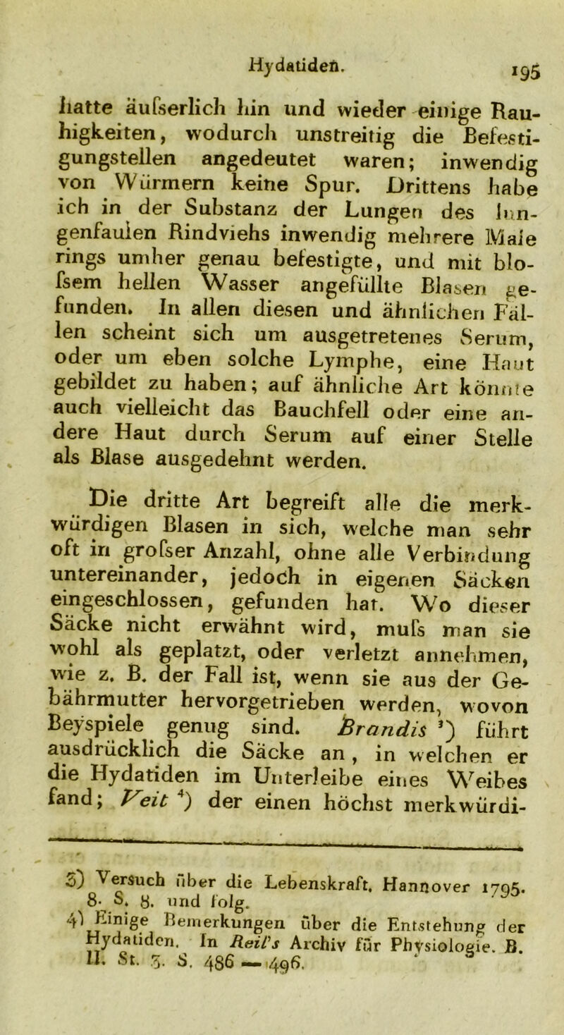 iiatte äufserlich iiin und wieder einige Rau- higkeiten, wodurch unstreitig die Befesti- gungstellen angedeutet waren; inwendig von Würmern keine Spur. Drittens habe ich in der Substanz der Lungen des lun- genfauien Rindviehs inwendig mehrere Maie rings umher genau befestigte, und mit blo- fsem hellen Wasser angefüllte Blasen ge- funden. In allen diesen und ähnlichen Fäl- len scheint sich um ausgetretenes Serum, oder um eben solche Lymphe, eine Haut gebildet zu haben; auf ähnliche Art könnte auch vielleicht das Bauchfell oder eine an- dere Haut durch Serum auf einer Stelle als Blase ausgedehnt werden. Die dritte Art begreift alle die merk- würdigen Blasen in sich, welche man sehr oft in grofser Anzahl, ohne alle Verbindung untereinander, jedoch in eigenen Säcken ein geschlossen, gefunden har. Wo dieser Säcke nicht erwähnt wird, muTs man sie wohl als geplatzt, oder verletzt annehmen, wie z. B. der Fall ist, wenn sie aus der Ge- bährmutter hervorgetrieben werden, wovon Beyspiele genug sind. Brandis *) führt ausdrücklich die Säcke an , in welchen er die Hydatiden im Unterleibe eines Weibes fand; Veit 4) der einen höchst merkwürdi- d) Versuch über die Lebenskraft. Hannover 170«;. 8-^ S. y. und folg. 4^ Einige Bemerkungen über die Entstehung der Hydatiden. fn Reil's Archiv für Physiologie. B. II. St. g. S. 486 —4$fi. * &