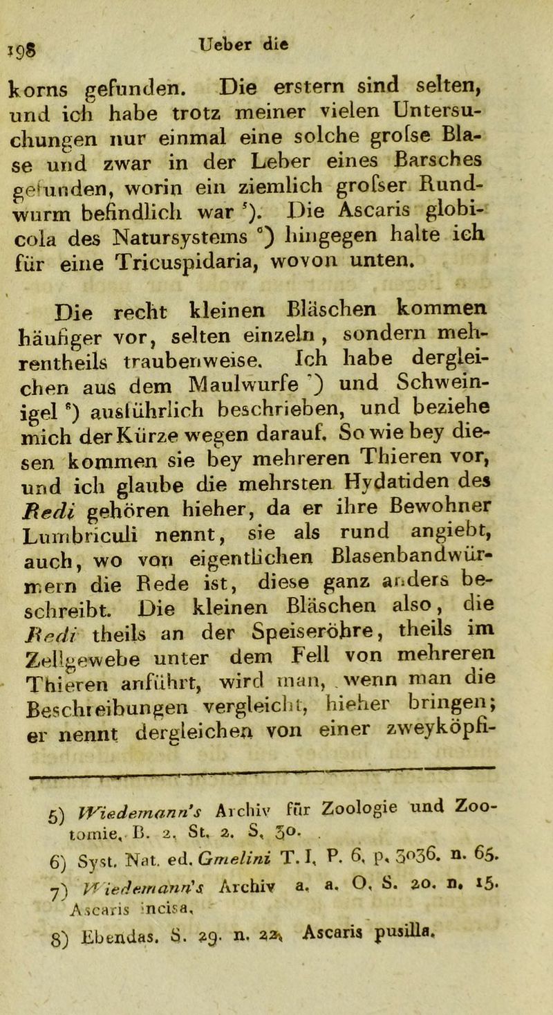 *98 korns gefunden. Die erstem sind selten, und ich habe trotz meiner vielen Untersu- chungen nur einmal eine solche grolse Bla- se und zwar in der Leber eines Barsches gefunden, worin ein ziemlich grofser Rund- wurm befindlich war 5 6 *). Die Ascaris globi- cola des Natursystems °) hingegen halte ich für eine Tricuspidaria, wovon unten. Die recht kleinen Bläschen kommen häufiger vor, selten einzeln , sondern meh- rentheils traubenweise. Ich habe derglei- chen aus dem Maulwurfe ) und Schwein- igel 8) ausführlich beschrieben, und beziehe mich der Kürze wegen darauf. Sowiebey die- sen kommen sie bey mehreren Thieren vor, und ich glaube die mehrsten Hvdatiden des Bedi gehören hieher, da er ihre Bewohner Lumbriculi nennt, sie als rund angiebt, auch, wo von eigentlichen Blasenbandwür- ir.ern die Rede ist, diese ganz anders be- schreibt. Die kleinen Bläschen also, die Be di theils an der Speiseröhre, theils im Zellgewebe unter dem Fell von mehreren Thieren anführt, wird man, wenn man die Beschreibungen vergleicht, hieher bringen; er nennt dergleichen von einer zwreyköpfi- 5) Wiedemann s Archiv für Zoologie und Zoo- tomie, B. 2, St. 2. S, 5°- 6) Syst. Nat. ed, Gmelini T. I, P. 6. p. 5°36- **• y) Vf iedemann's Archiv a, a. O, S. 2.0. n, i$. Ascaris ncisa, 8) Ebendas. S. 29. n. 23\ Ascaris pusilla.