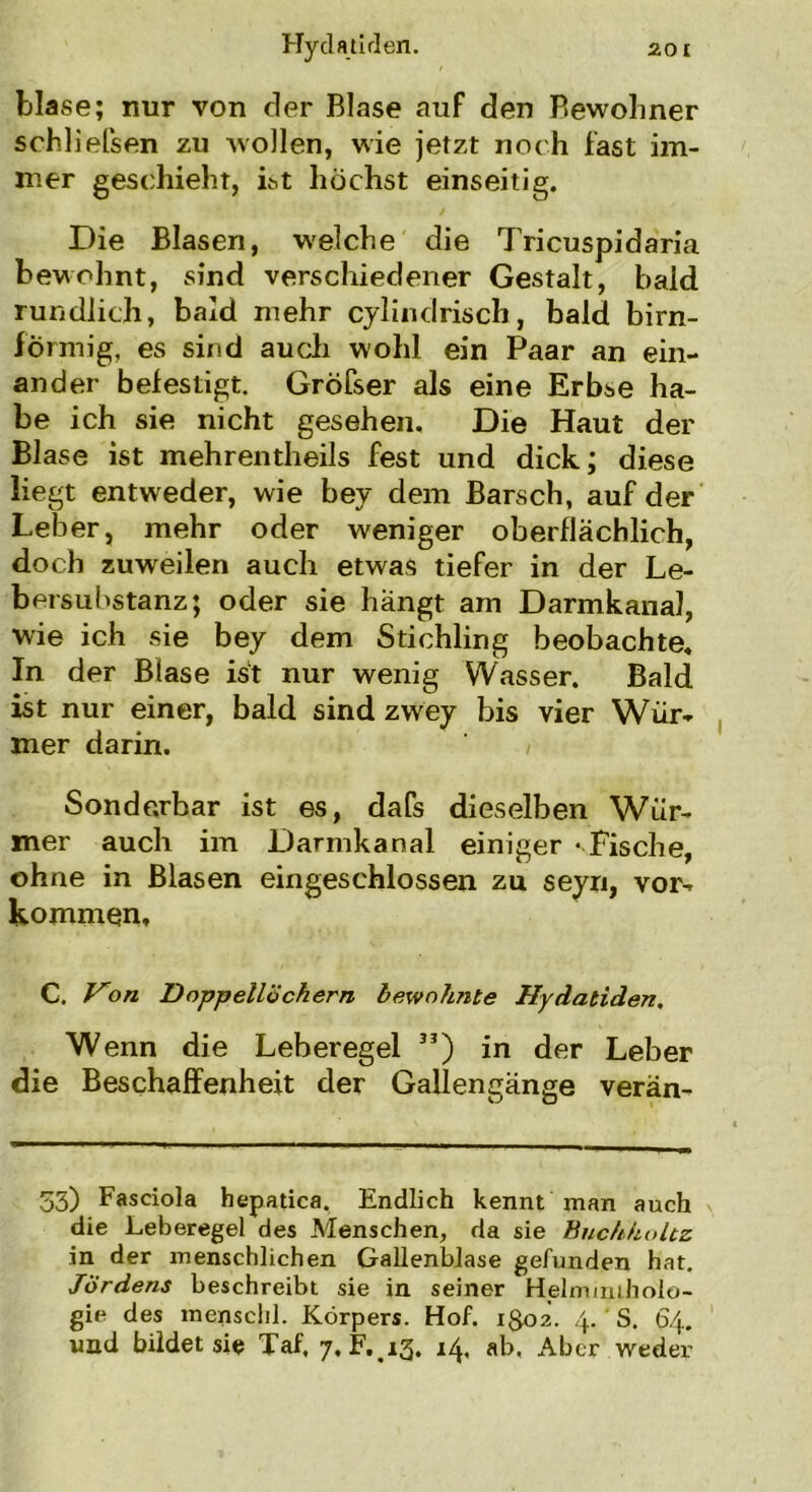 blase; nur von der Blase auf den Bewohner schließen zu wollen, wie jetzt noch fast im- mer geschieht, ist höchst einseitig. Die Blasen, welche die Tricuspidaria bewohnt, sind verschiedener Gestalt, bald rundlich, bald mehr cylindrisch, bald bim- förmig, es sind auch wohl ein Paar an ein- ander befestigt. Gröfser als eine Erbse ha- be ich sie nicht gesehen. Die Haut der Blase ist mehrentheils fest und dick; diese liegt entweder, wie bey dem Barsch, auf der Leber, mehr oder weniger oberflächlich, doch zuweilen auch etwas tiefer in der Le- bersuhstanz; oder sie hängt am Darmkana], wie ich sie bey dem Stichling beobachte. In der Blase ist nur wenig Wasser. Bald ist nur einer, bald sind zwey bis vier Wür- mer darin. 1 Sonderbar ist es, dafs dieselben Wür- mer auch im Darmkanal einiger ‘ Fische, ohne in Blasen eingeschlossen zu seyn, Vor- kommen, C. Von Doppellöchern bewohnte Hydatiden. Wenn die Leberegel 33) in der Leber die Beschaffenheit der Gallengänge verän- 33) Fasciola hepatica. Endlich kennt man auch die Leberegel des Menschen, da sie Buc/ihultz in der menschlichen Gallenblase gefunden hat. Jördens beschreibt sie in seiner Helmintholo- gie des menschl. Körpers. Hof. 1^02. 4. S. 64. und bildet sie Taf, 7, F. 13. 14, ab. Aber weder