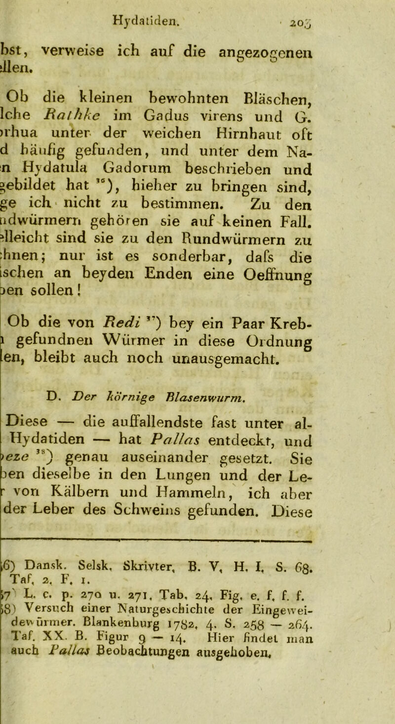 bst, verweise ich auf die angezogenen dien. Ob die kleinen bewohnten Bläschen, lebe Rathhe im Gadus virens und G. >rhua unter der weichen Hirnhaut oft d häufig gefunden, und unter dem Na- n Hydatula Gadorum beschrieben und gebildet hat 10), hieher zu bringen sind, ge ich nicht zu bestimmen. Zu den adwürmern gehören sie auf keinen Fall. Gleicht sind sie zu den Rundwürmern zu :hnen; nur ist es sonderbar, dafs die ischen an beyden Enden eine Oeffnung aen sollen! Ob die von Redi *7) bey ein Paar Kreb- i gefundnen Würmer in diese Ordnung en, bleibt auch noch unausgemacht. D. Der körnige Blasenwurm. Diese — die auffallendste fast unter al- Hydatiden — hat Pallas entdeckt, und )eze sa) genau auseinander gesetzt. Sie 3en dieselbe in den Lungen und der Le- r von Kälbern und Hammeln, ich aber der Leber des Schweins gefunden. Diese ,6) Dan.sk. Selsk, Skrivter, B. V, H. I. S. 6«. Taf, 2, F. 1. 17' L. c. p- 27a u, 271. Tab. 24, Fig. e. f. f. f. 18) Versuch einer Naturgeschichte der Eingewei- dewürmer. Blankenburg 1782, 4. S. 258 — 264. laf. XX B. tigur 9 — 14. Hier findet man auch Dallas Beobachtungen ausgehoben.