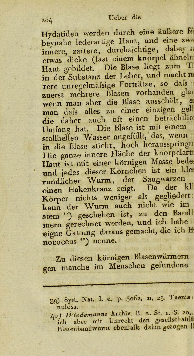 204 Hydatiden werden durch eine äufsere fe beynahe lederartige Haut, und eine zwo innere, zartere, durchsichtige, dabey a etwas dicke (fast einem knorpel ähnelt. Haut gebildet. Die Blase liegt zum rH in der Substanz der Leber, und macht m rere unregelmäfsige Fortsätze, so daCs . 1 zuerst mehrere Blasen vorhanden glaii wenn man aber die Blase ausschält, ss man dafs alles zu einer einzigen gell die daher auch oft einen beträchtlicc Umfang hat. Die Blase ist mit einem stallhellen Wasser angefüllt, das, wenn i in die Blase sticht, hoch herausspringtt Die ganze innere Fläche der knorpelart! Haut ist mit einer körnigen Masse bed« und jedes dieser Körnchen ist ein Idee rundlicher Wurm, der Saugwarzen einen Hakenkranz zeigt. Da der kli Körper nichts weniger als gegliedert kann der Wurm auch nicht wie im stem geschehen ist, zu den Band! mern gerechnet werden, und ich habe eigne Gattung daraus gemacht, die ich E nococcus 4°) nenne. Zu diesen körnigen Blasenwürmern gen manche im Menschen gefundene 39) Syst. Nat. 1. c. p. 5062. n. 23. Taenia 1 nulosa. 40) Wiedemanns Archiv. B. 2. St. 1. S. 20.. ich aber mit Unrecht den gesellschaidr Blasenbandwurm ebenfalls dahin gezogen 1!