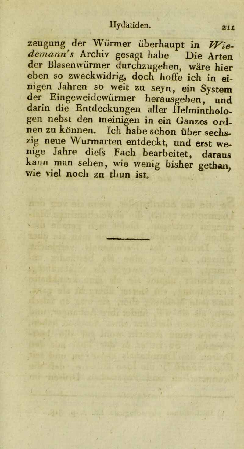 zeugung der Würmer überhaupt in IVie- demanns Archiv gesagt habe Die Arten der Blasenwürmer durchzugehen, wäre hier eben so zweckwidrig, doch hoife ich in ei- nigen Jahren so weit zu seyn, ein System der Eingeweidewürmer herausgeben, und darin die Entdeckungen aller Helmintholo- gen nebst den meinigen in ein Ganzes ord- nen zu können. Ich habe schon über sechs- zig neue Wurmarten entdeckt, und erst we- nige Jahre diefs Fach bearbeitet, daraus kann man sehen, wie wenig bisher gethan wie viel noch zu tliun ist.