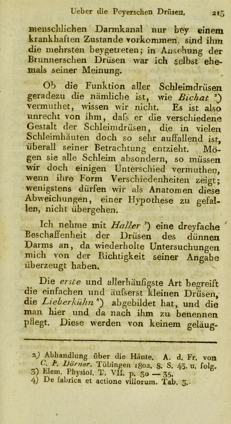 Leber die Peyerschen Drusen. 215 menschlichen Darmkanal nur bny einem krankhaften Zustande Vorkommen, sind ihm die mehrsten beygetreten; in Ansehung der Brunnerschen Drüsen war ich gelbst ehe- mals seiner Meinung. Ob die Funktion aller Schleimdrüsen geradezu die nämliche ist, wie Bichat vermuthet, wissen wir nicht. Es ist also unrecht von ihm, dafs er die verschiedene Gestalt der Schleimdrüsen, die in vielen Schleimhäuten doch so sehr auffallend ist, überall seiner Betrachtung entzieht. Mö- gen sie alle Schleim absondern, so müssen wir doch einigen Unterschied vermuthen, wenn ihre Form Verschiedenheiten zeigt; wenigstens dürfen wir als Anatomen diese Abweichungen, einer Hypothese zu gefal- len, nicht übergehen. Ich nehme mit Haller * * 3) eine dreyfache Beschaffenheit der Drüsen des dünnen Darms an, da wiederholte Untersuchungen mich von der Richtigkeit seiner Angabe überzeugt haben.. Die erste und aJlerhäufigste Art begreift die einfachen und äufserst kleinen Drüsen, die Lieberkühn 4) abgebildet hat, und die man hier und da nach ihm zu benennen pflegt. Diese werden von keinem geläug- zj Abhandlung über die Häute. A. d. Fr. von D°hner- Tübingen 1802. 8. S. 43. u. folg. 3) klein. PhysioJ. T. VIL p, 30 — 35. 4) De labrica et actione viilorum. Tab. 3.-