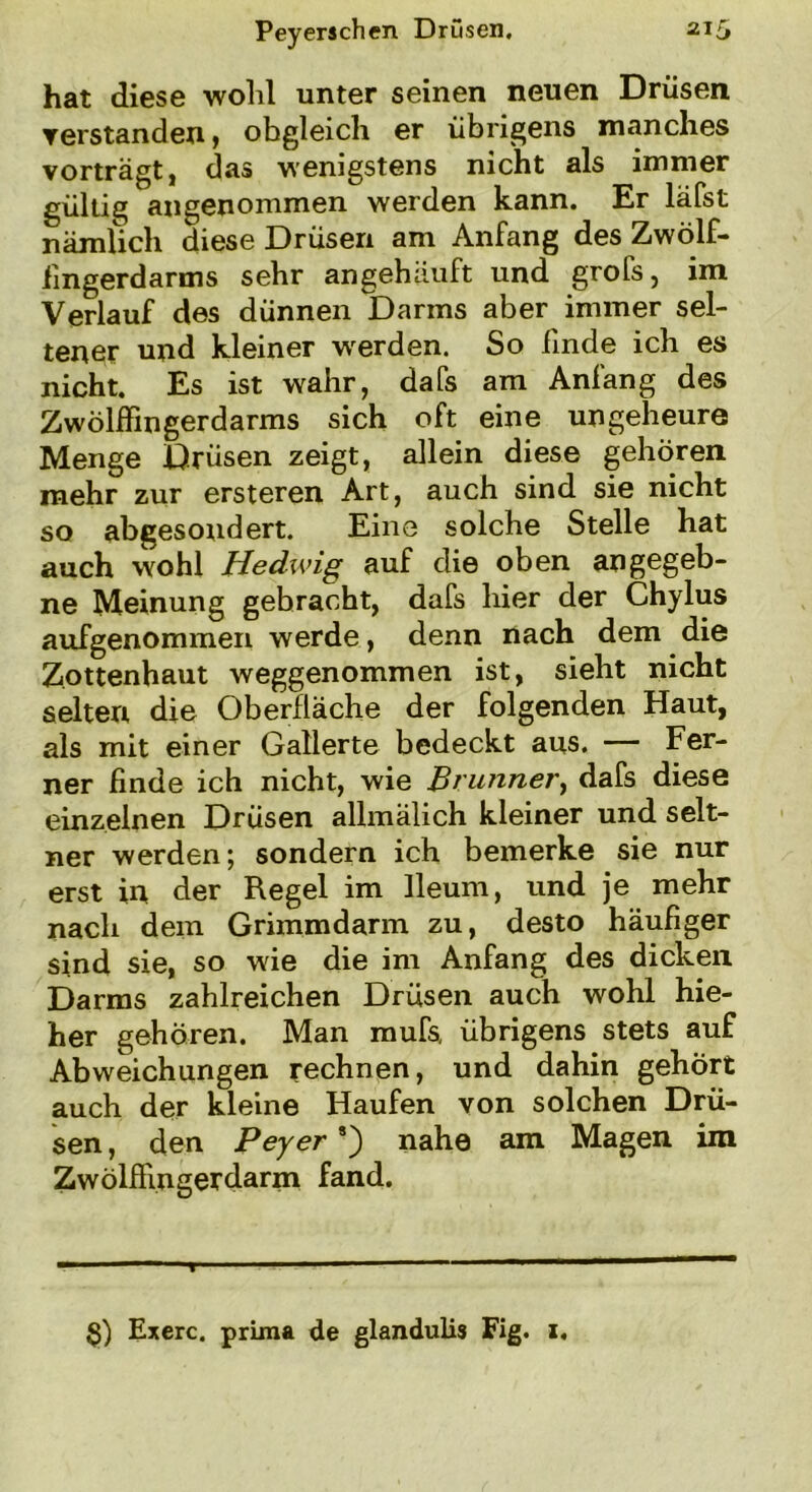 hat diese wohl unter seinen neuen Drüsen, ▼erstanden, obgleich er übrigens manches vorträgt, das wenigstens nicht als immer gültig angenommen werden kann. Er läfst nämlich diese Drüsen am Anfang des Zwölf- fingerdarms sehr angehäuft und grofs, im Verlauf des dünnen Darms aber immer sel- tener und kleiner -werden. So finde ich es nicht. Es ist wahr, dafs am Anfang des Zwölffingerdarms sich oft eine ungeheure Menge Drüsen zeigt, allein diese gehören mehr zur ersteren Art, auch sind sie nicht so abgesondert. Eine solche Stelle hat auch wohl Hedwig auf die oben angegeb- ne Meinung gebracht, dafs hier der Chylus aufgenommen werde, denn nach dem die Zottenhaut weggenommen ist, sieht nicht selten die Oberfläche der folgenden Haut, als mit einer Gallerte bedeckt aus. — Fer- ner finde ich nicht, wie Brunner, dafs diese einzelnen Drüsen allmälich kleiner und selt- ner werden; sondern ich bemerke sie nur erst in der Regel im lleum, und je mehr nach dem Grimmdarm zu, desto häufiger sind sie, so wie die im Anfang des dicken Darms zahlreichen Drüsen auch wohl hie- her gehören. Man mufs, übrigens stets auf Abweichungen rechnen, und dahin gehört auch der kleine Haufen von solchen Drü- sen , den Peyer8) nahe am Magen im Zwölffingerdarm fand. §) Exerc. prima de glandulis Fig. 1.