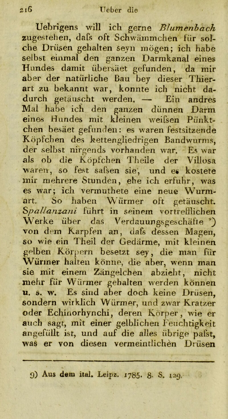 Uebrigens will ich gerne Blumenbach zuge,stellen, dafs oft Schwämmchen für sol- che Drüsen gehalten seyn mögen; ich habe selbst einmal den ganzen Darmkanal eines Hundes damit übersäet gefunden, da mir aber der natürliche Bau bey dieser Thier- art zu bekannt war, konnte ich nicht da- durch getäuscht werden, — Ein andres Mal habe ich den ganzen dünnen Darm eines Hundes mit kleinen weifsen Pünkt- chen besäet gefunden: es waren festsitzende Köpfchen des kettengliedrigen Bandwurms, der selbst nirgends vorhanden war. Es war als ob die Köpfchen Theile der Villosa waren, so fest salsen sie, und es kostete mir mehrere Stunden, ehe ich erfuhr, was es war; ich vennuthete eine neue Wurm- art, So haben Würmer oft getäuscht. Spallajizani führt in seinem vortrefflichen Werke über das Verdauungsgeschäfte 9) von dem Karpfen an, dafs dessen Magen, so wie ein Theil der Gedärme, mit kleinen gelben Körpern besetzt sey, die man für Würmer halten könne, die aber, wenn man sie mit einem Zängelchen abzieht, nicht mehr für Würmer gehalten werden können u. s. w. Es sind aber doch keine Drüsen, sondern wirklich Würmer, und zwar Kratzer oder Echinorhynchi, deren Körper, wie er auch sagt, mit einer gelblichen Feuchtigkeit angefüllt ist, und auf die alles übrige palst, was er von diesen vermeintlichen Drüsen 3) Aus dem itai. Leipz. 1785. 8- S. jag,