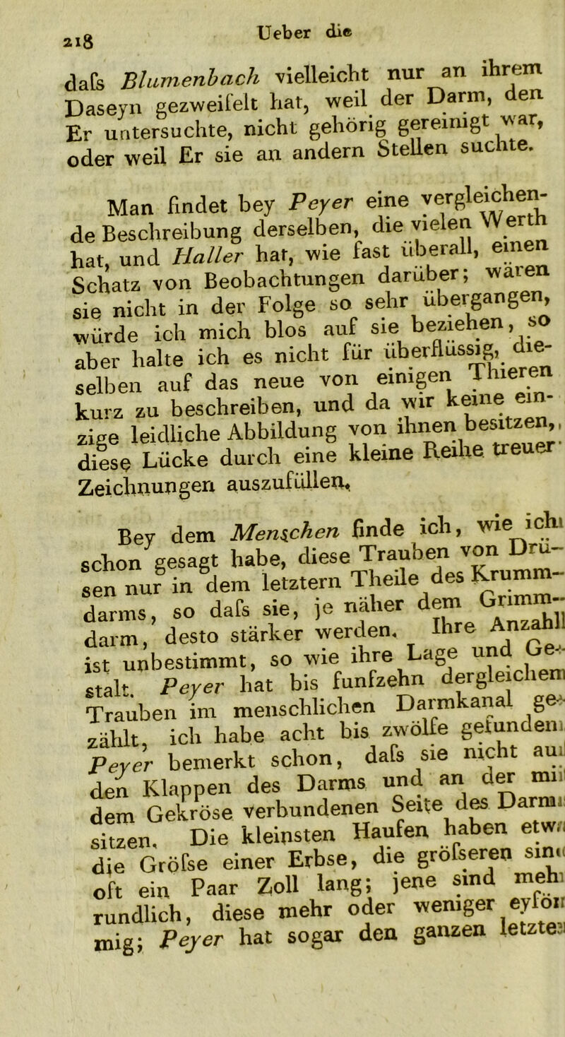 218 dafs Blamenbach vielleicht nur an ihrem Daseyn gezweifelt hat, weil der Darm, den Er untersuchte, nicht gehörig gereinigt v,a , oder weil Er sie an andern Stellen suchte. Man findet bey Peyer eine vergleichen- de Beschreibung derselben, die vielen Wert hat, und Haller har, wie fast überall, einen Schatz, von Beobachtungen darüber; waien sie nicht in der Folge so^ sehr ubergangen, würde ich mich blos auf sie beziehen, so aber halte ich es nicht für überflüssig, die- selben auf das neue von einigen Th.eren kurz zu beschreiben, und da wir heme ein- zige leidliche Abbildung von ihnen besitzen,, diese Lücke durch eine kleine Reihe treuer Zeichnungen auszufüllen< Bey dem Menschen finde ich, wie icht schon gesagt habe, diese Trauben von u sen nur in dem letztem Theile des Krumm- darms, so dafs sie, je näher dem Grimm- darm, desto stärker werden. Ihre AnzahU ist unbestimmt, so wie ihre Lage tm stak. Peyer hat bis fünfzehn dergleichen! Trauben im menschlichen Darmkanal ge - zählt, ich habe acht bis zwölfe getunden Peyer bemerkt schon, dafs sie nicht au deh Klappen des Darms und an der mi dem Gekröse verbundenen Sexte des Darrrn: sitzen Die kleinsten Haufen haben etwu die Orbke einer Erbse, die gröfseren sine oft ein Paar Zoll lang; jene sind meh rundlich, diese mehr oder weniger eyfon mig; Peyer hat sogar den ganzen letzteJ