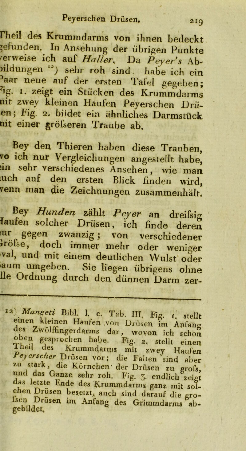 Hieil des Krummdarms von ihnen bedeckt gefunden. In Ansehung der übrigen Punkte verweise ich auf Haller, Da Peyer's Ab- bildungen 13) sehr roh sind, habe ich ein aar neue auf der ersten Tafel gegeben j ig. 1. zeigt ein Stücken des Krummdarms nit zwey kleinen Haufen Peyerschen Drü- en; Fig 2. biidet ein ähnliches Darmstück nit einer größeren Traube ab, Bey den Thieren haben diese Trauben, vo ich nur Vergleichungen angestellt habe, iin sehr verschiedenes Ansehen, wie man luch auf den ersten Blick linden wird, venn man die Zeichnungen zusammenhält. Bey Hunden zahlt Pey er an dreifsig laufen solcher Drüsen, ich lind© deren tur gegen zwanzig; von verschiedener jrölse, doch immer mehr oder weniger val, und mit einem deutlichen Wulst oder »aum umgeben. Sie liegen übrigens ohne He Ordnung durch den dünnen Darm zer- 12J Mangeti Bibi. 1. c. Tab. III. Fig. r. stellt einen kleinen Haufen von Drüsen im Anfan« des Zwölffingerdarms dar, wovon ich schoS oben gesprochen habe. Fig. 2. stellt einen ineü des Krummdarms mit zwey Haufen reyerscher Drüsen vor; die Falten sind aber zu stark die Körnchen' der Drüsen zu grofs, und das Ganze sehr roh. Fig. 3. endlich zeigt das letzte Fnde des Krummdarms ganz mit sol- chen Drusen besetzt, auch sind darauf die gro- fsen Drusen im Anfang des Grimmdarms ab- gebildet.
