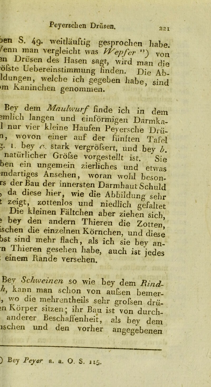 aen S. 49. weitläuftig gesprochen habe ^enn man vergleicht was hVepfer *’) von 3I1r DrT®fn deS Hasen saSh wird man die olste uebereinstimmung finden. Die Ab- I düngen, welche ich gegeben habe, sind »m Kaninchen genommen. Key dem Maulwurf finde ich in dem 3mlieh langen und einförmigen Darmka- 1 nur vier kleine Haufen Peyersche Drü- n, wovon einer auf der fünften Tafel 5. i. bey n. stark vergröfsert, und bey b. natürlicher Gröfse vorgestellt ist. Sie ben ein ungemein zierliches und etwas mdartiges Ansehen, woran wohl beson- rs der Bau der innersten Darmhaut Schuld , da diese hier, wie die Abbildung sehr t zeigt, zottenlos und niedlich gefaltet Die kleinen Fältchen aber ziehen sich ‘ beX den andern Thieren die Zotten’ ischen die einzelnen Körnchen, und diese bst sind mehr flach, als ich sie bey an- n Thieren gesehen habe, auch ist jedes : einem Piande versehen. Bey Schweinen so wie bey dem Rind- k, kann man schon von aufsen bemer- ', wo die mehrentheils sehr grofsen drü- ;n Körper sitzen; ihr Bau istvon durch- anderer Beschaffenheit, als bey dem ischen und den vorher angegebenen ) Bey Feyer a. a. O. S. 115.