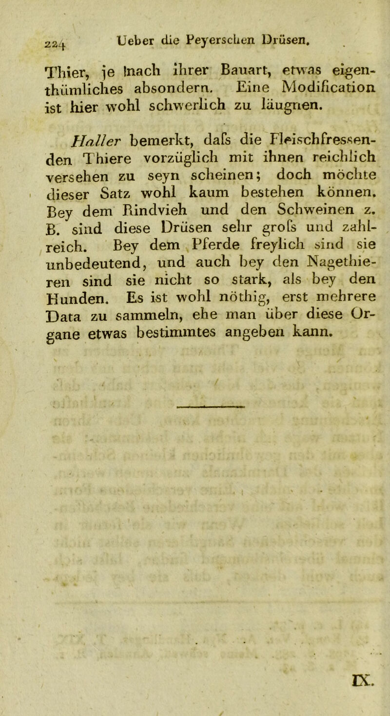 lieber die PeyerscUen Drüsen. 22if. Thier, je Inacli ihrer Bauart, etwas eigen- tümliches absondern. Eine Modification. ist hier wohl schwerlich zu läugrien. Haller bemerkt, dafs die Fleischfressen- den Thiere vorzüglich mit ihnen reichlich versehen zu seyn scheinen; doch möchte dieser Satz wohl kaum bestehen können. Bey dem Rindvieh und den Schweinen z. B. sind diese Drüsen sehr grofs und zahl- reich. Bey dem Pferde freylich sind sie unbedeutend, und auch bey den Nagetie- ren sind sie nicht so stark, als bey den Hunden. Es ist wohl nöthig, erst mehrere Data zu sammeln, ehe man über diese Or- gane etwas bestimmtes angeben kann. IX.