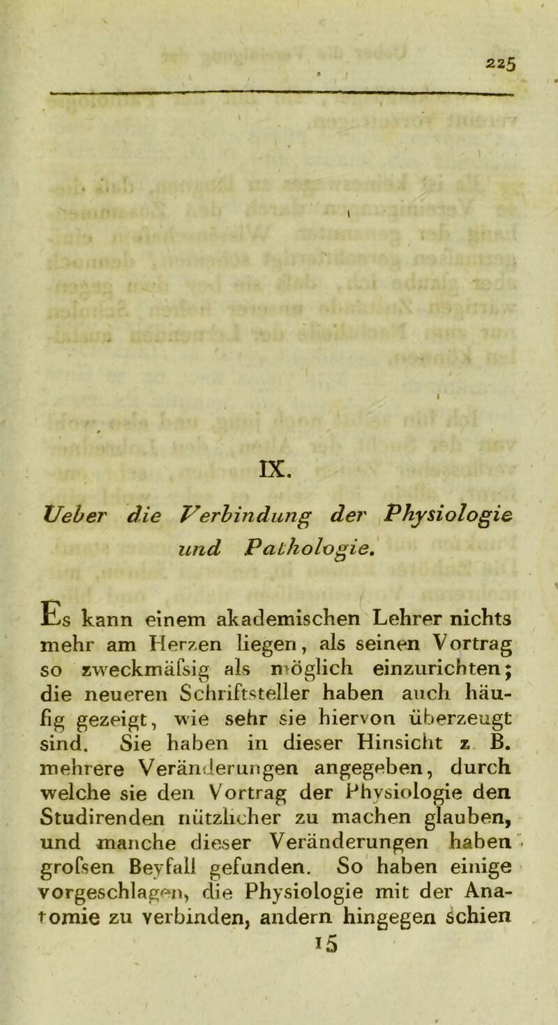 XJeber die Verbindung der Physiologie und Paihologie. Üs kann einem akademischen Lehrer nichts mehr am Herzen liegen, als seinen Vortrag so zweckmäfsig als möglich einzurichten; die neueren Schriftsteller haben auch häu- fig gezeigt, wie sehr sie hiervon überzeugt sind. Sie haben in dieser Hinsicht z B. mehrere Veränderungen angegeben, durch welche sie den Vortrag der Physiologie den Studirenden nützlicher zu machen glauben, und manche dieser Veränderungen haben ■ grofsen Beyfall gefunden. So haben einige vorgeschlagrm, die Physiologie mit der Ana- tomie zu verbinden, andern hingegen schien i5