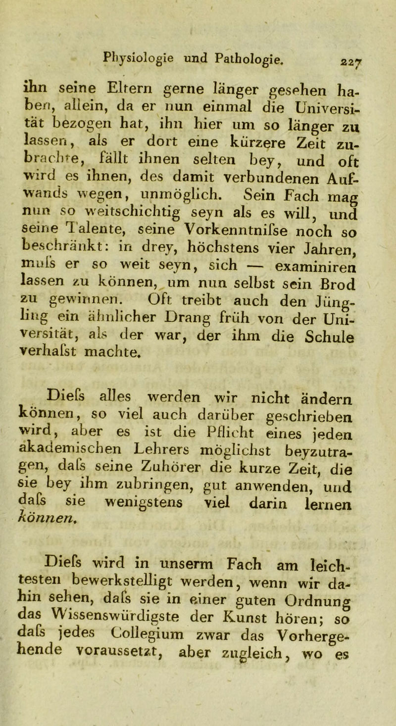 ihn seine Eltern gerne länger gesehen ha- ben, allein, da er nun einmal die Universi- tät bezogen hat, ihn hier um so länger zu lassen, als er dort eine kürzere Zeit zu- brachre, fällt ihnen selten bey, und oft wird es ihnen, des damit verbundenen Auf- wands wegen, unmöglich. Sein Fach mag nun so weitschichtig seyn als es will, und seine T alente, seine Vorkenntnifse noch so beschränkt: in drey, höchstens vier Jahren, muis er so wreit seyn, sich — examiniren lassen zu können, um nun selbst sein Brod zu gewinnen. Oft treibt auch den Jüng- ling ein ähnlicher Drang früh von der Uni- versität, als der war, der ihm die Schule verhafst machte. Diefs alles werden wir nicht ändern können, so viel auch darüber geschrieben wird, aber es ist die Pflicht eines jeden akademischen Lehrers möglichst beyzutra- gen, dals seine Zuhörer die kurze Zeit, die sie bey ihm zubringen, gut anwenden, und dafs sie wenigstens viel darin lernen können, Diefs wird in unserm Fach am leich- testen bewerkstelligt werden, wenn wir da- hin sehen, dafs sie in einer guten Ordnung das Wissenswürdigste der Kunst hören; so dafs jedes Collegium zwar das Vorherge- hende voraussetzt, aber zugleich, wo es