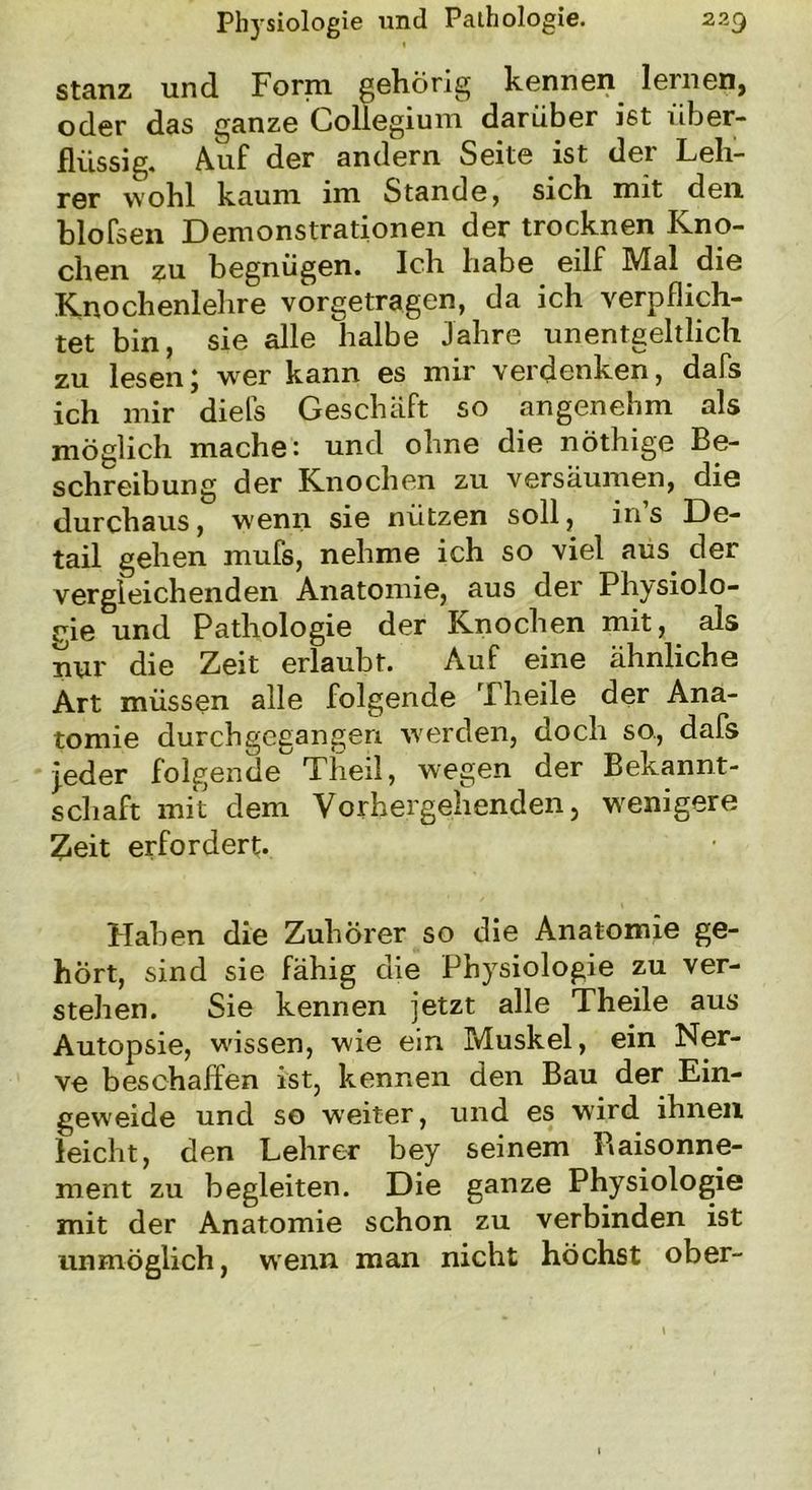 stanz und Form gehörig kennen lernen, oder das ganze Collegium darüber ist über- flüssig. Auf der andern Seite ist der Leh- rer wohl kaum im Stande, sich mit den blofsen Demonstrationen der trocknen Kno- chen zu begnügen. Ich habe eilf Mal die Knochenlehre vorgetragen, da ich verpflich- tet bin, sie alle halbe Jahre unentgeltlich zu lesen; wer kann es mir verdenken, dafs ich mir diefs Geschäft so angenehm als möglich mache: und ohne die nöthige Be- schreibung der Knochen zu versäumen, die durchaus, wenn sie nützen soll, in’s De- tail gehen mufs, nehme ich so viel aus der vergleichenden Anatomie, aus der Physiolo- gie und Pathologie der Knochen mit, als nur die Zeit erlaubt. Auf eine ähnliche Art müssen alle folgende Theile der Ana- tomie durchgegangen werden, doch so., dafs jeder folgende Theil, wegen der Bekannt- schaft mit dem Vorhergehenden, wenigere Zeit erfordert. Haben die Zuhörer so die Anatomie ge- hört, sind sie fähig die Physiologie zu ver- stehen. Sie kennen jetzt alle Theile aus Autopsie, wissen, wie ein Muskel, ein Ner- ve beschaffen ist, kennen den Bau der Ein- geweide und so weiter, und es wird ihnen leicht, den Lehrer bey seinem Raisonne- ment zu begleiten. Die ganze Physiologie mit der Anatomie schon zu verbinden ist unmöglich, wenn man nicht höchst ober-