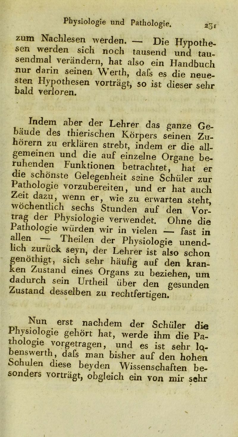 zum Nachlesen werden. — Die Hypothe- sen werden sich noch tausend und tau- sendmal verändern, hat also ein Handbuch nur dann seinen Werth, dafs es die neue- sten Hypothesen vorträgt, so ist dieser sehr bald verloren. Indem aber der Lehrer das ganze Ge- bäude des thierischen Körpers seinen Zu- hörern zu erklären strebt, indem er die all- gemeinen und die auf einzelne Organe be- ruhenden Funktionen betrachtet, hat er die schönste Gelegenheit seine Schüler zur Pathologie vorzubereiten, und er hat auch Zeit dazu, wenn er, wie zu erwarten steht, öchentlich sechs Stunden auf den Vor- trag der Physiologie verwendet. Ohne die 1 athoiogie würden wir in vielen — fast in allen -- Theilen der Physiologie unend- hch zurück seyn, der Lehrer ist also schon genöthigt, sich sehr häufig auf den kran- ken Zustand eines Organs zu beziehen, um dadurch sein Unheil über den gesunden Zustand desselben zu rechtfertigen. Nun erst nachdem der Schüler die Physiologie gehört hat, werde ihm die Pa- thologie vorgetragen, und es ist sehr 1 q- benswerth dafs man bisher auf den hohen Schulen diese beyden Wissenschaften be- sonders vortragt, obgleich ein von mir sehr