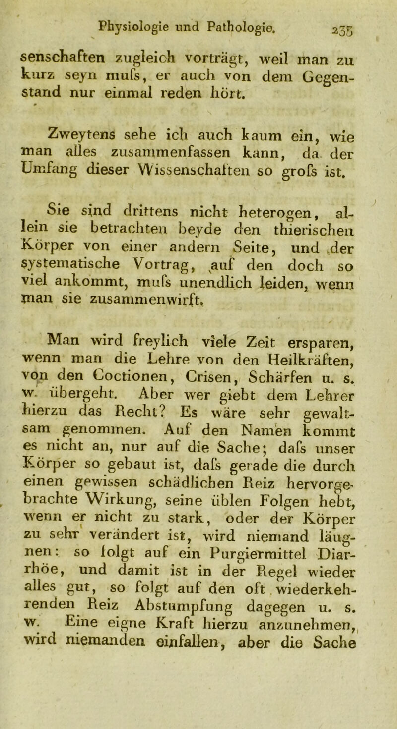 senscliaften zugleich vorträgt, weil man zu kurz seyn mufs, er auch von dem Gegen- stand nur einmal reden hört. Zweytens sehe ich auch kaum ein, wie man alles zusanimenfassen kann, da der Umfang dieser Wissenschaften so grofs ist. Sie sind drittens nicht heterogen, al- lein sie betrachten beyde den thierischen Körper von einer andern Seite, und .der systematische Vortrag, auf den doch so viel ankommt, muls unendlich leiden, wenn man sie zusammenwirft. Man wird freyiich viele Zeit ersparen, wenn man die Lehre von den Heilkräften, von den Coctionen, Crisen, Schärfen u. s. w übergeht. Aber wer giebt dem Lehrer hierzu das Recht? Es wäre sehr gewalt- sam genommen. Auf den Namen kommt es nicht an, nur auf die Sache; dafs unser Körper so gebaut ist, dafs gerade die durch einen gewissen schädlichen Reiz hervorge- brachte Wirkung, seine üblen Folgen hebt, wenn er nicht zu stark, oder der Körper zu sehr verändert ist, wird niemand läug- nen: so folgt auf ein Purgiermittel Diar- rhöe, und damit ist in der Regel wieder alles gut, so folgt auf den oft wiederkeh- renden Reiz Abstumpfung dagegen u. s. w. Eine eigne Kraft hierzu anzunehmen, wird niemanden einfallen, aber die Sache