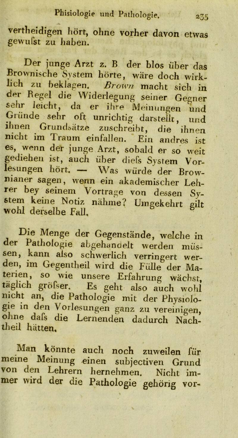 vertheidigen hört, ohne vorher davon etwas gewufst zu haben. Der junge Arzt z. B der blos Über das Brownische System hörte, wäre doch wirk- lich zu beklagen. Brown macht sich in der Begel die Widerlegung seiner Gegner sehr leicht, da er ihre Meinungen und Gründe sehr oft unrichtig darstellt, und ihnen Grundsätze zuschreibt, die ihnen nicht im Praum einfallen. Ein andres ist es, wenn der junge Arzt, sobald er so weit gediehen ist, auch über diefs System Vor- lesungen hört. — Was würde' der Brow- nianer sagen, wenn ein akademischer Leh- rer bey seinem Vortrage von dessen Sy- stem keine Notiz nähme? Umgekehrt gilt wohl derselbe Fall, 5 Die Menge der Gegenstände, welche in der Pathologie abgehancielt werden müs- sen, kann also schwerlich verringert wer- den, im Gegentheil wird die Fidle der Ma- terien, so wie, unsere Erfahrung wächst, täglich gröfser. Es geht also auch wohl nicht an, die Pathologie mit der Physiolo- gie in den Vorlesungen ganz zu vereinigen, ohne dafs die Lernenden dadurch Nach- theu hätten. Man könnte auch noch zuweilen für meine Meinung einen subjectiven Grund von den Lehrern hernehmen. Nicht im- mer wird der die Pathologie gehörig vor-