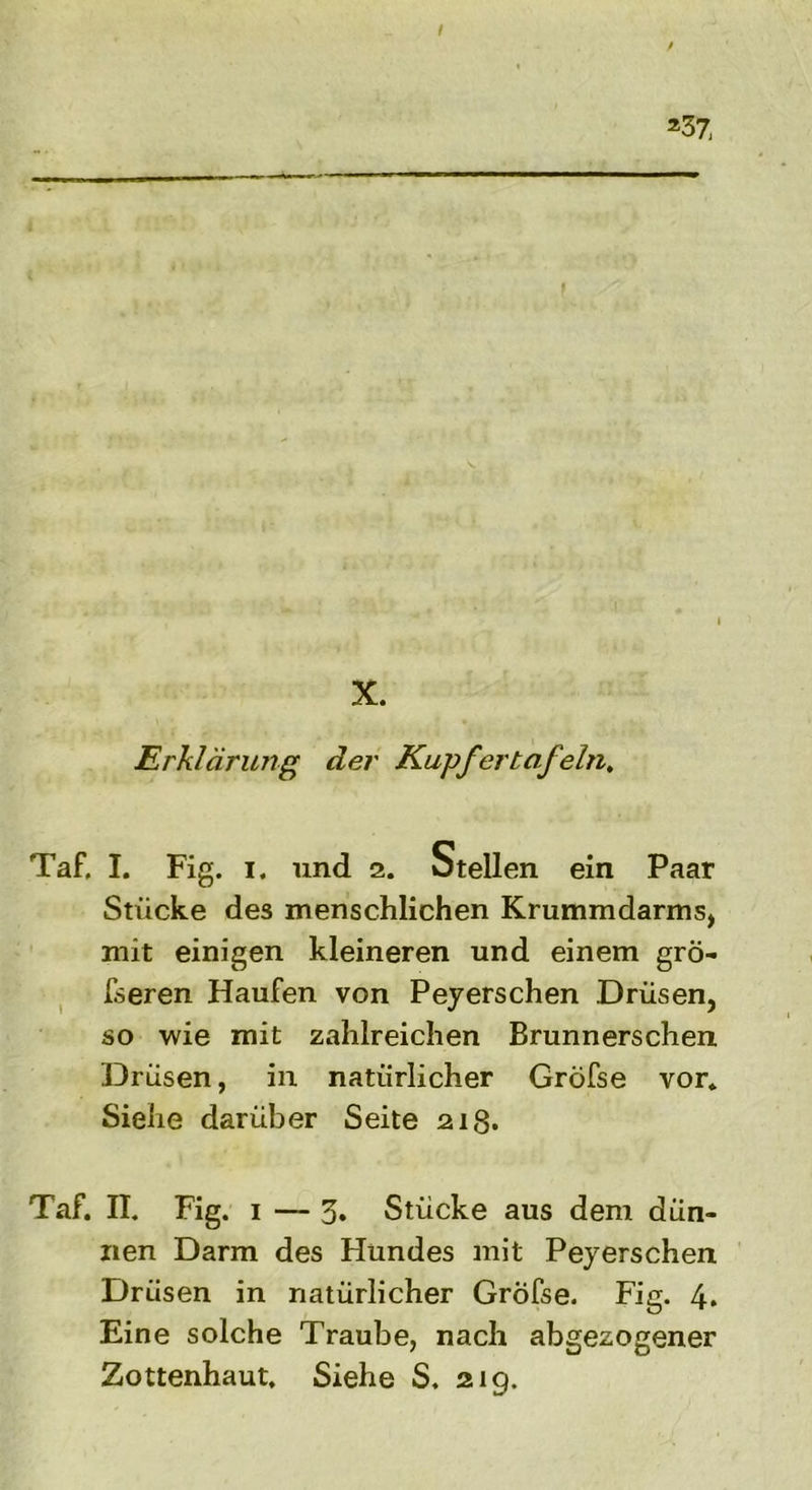 / *37 -w—— .... «■ — ■ — ■ X. Erklärung der Kupfer tafeln. Taf. I. Fig. i. und 2. Stellen ein Paar Stücke des menschlichen Krummdarms, mit einigen kleineren und einem grö- ßeren Haufen von Peyerschen Drüsen, so wie mit zahlreichen Brunnerschen Drüsen, in natürlicher Gröfse vor. Siehe darüber Seite 21g. Taf. II. Fig. 1 — 3* Stücke aus dem dün- nen Darm des Hundes mit Peyerschen Drüsen in natürlicher Gröfse. Fig. 4* Eine solche Traube, nach abgezogener Zottenhaut, Siehe S. 21g.