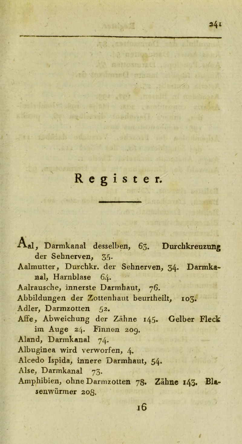 341 Register. Aal, Darmkanal desselben, 63. Durchkreuzung der Sehnerven, 35. Aalmutter, Durchkr. der Sehnerven, 34. Darmka- nal, Harnblase 64. Aalrausche, innerste Darmhaut, 76. Abbildungen der Zottenhaut beurtheilt, 103. Adler, Darmzotten 52. Affe, Abweichung der Zähne 145* Gelber Fleck im Auge 24. Finnen 209. Aland, Darmkanal 74. Albuginea wird verworfen, 4. Alcedo Ispida, innere Darmhaut, 54. Alse, Darmkanal 73. Amphibien, ohne Darmzotten 78. Zähne l43* Bl* senwürmer 20S. 16 4