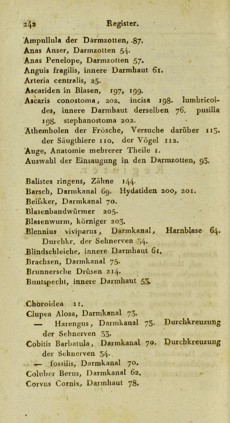 Ampullula der Darmzotten, .87. Anas Anser, Darmzolten 54- Anas Penelope, Darmzotlen 57* Anguis fragilis, innere Darmhaut 61. Arleria centralis, 25. Ascariden in Blasen, 197, 199. Ascaris conostoma, 202. incisa 198. lumbricoi- des, innere Darmhaut derselben 76. pusilla 198. stephanostoma 202. Athemholen der Frösche, Versuche darüber 115. der Säugthiere 110, der Vögel 112. Auge, Anatomie mehrerer Theile 1. Auswahl der Einsaugung in den Darmzotten, 93. Balistes ringens, Zähne i44- Barsch, Darmkanal 69. Hydatiden 200, 201. Beifsker, Darmkanal 70. Blasenbandwürmer 205. Blasenwurm, körniger 203. Blennius viviparus, Darmkanal, Harnblase 64« Durchkr. der Sehnerven 34. Blindschleiche, innere Darmhaut 61. Brachsen, Darmkanal 75. Brunnersche Drüsen 214* Buntspecht, innere Darmhaut 5,3* Choroidea 11. Clupea Alosa, Darmkanal 73. — Harengus, Darmkanal 73. Durchkreuzung der Sehnerven 33. Cobitis Barbatula, Darmkanal 70. Durchkreuzung der Sehnerven 54- lossilis, Darmkanal 70. Coluber Berus, Darmkanal 62, Corvus Cornix, Darmhaut 78.