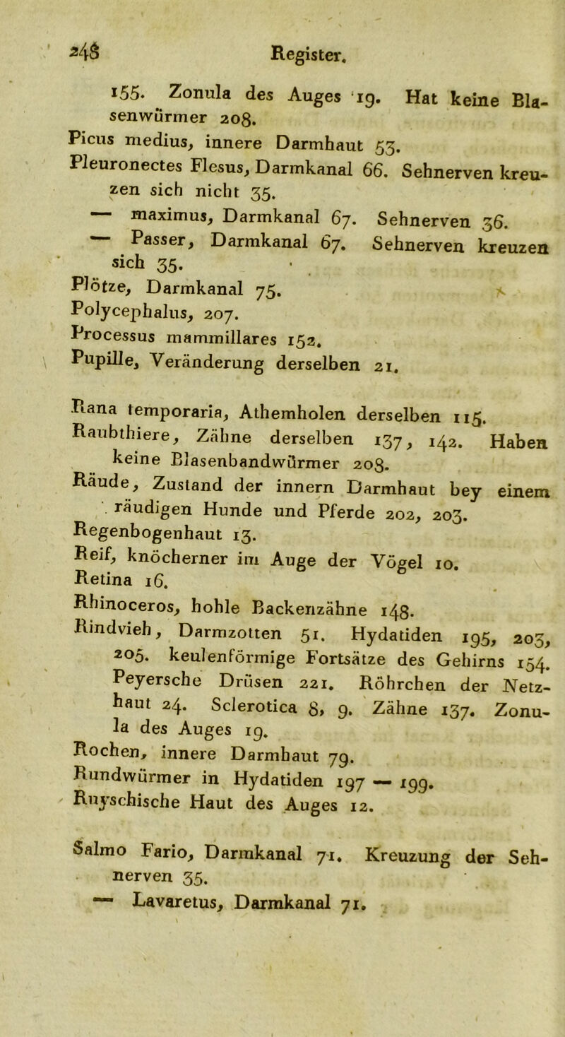 MS Register. 155. Zonula des Auges 19. Hat keine Bla- senwürmer 208. Picus medius, innere Darmhaut 55. Pleuronectes Flesus, Darmkanal 66. Sehnerven kreu- zen sich nicht 35. — maximus, Darmkanal 67. Sehnerven 36. Passer, Darmkanal 67. Sehnerven kreuzen sich 35. Plötze, Darmkanal 75. Polycephalus, 207. Processus mammillares 152. Pupille, Veränderung derselben 21. Piana temporaria, Athemholen derselben 115. Raubthiere, Zähne derselben 137, 142. Haben keine Blasenbandwörmer 20g. Räude, Zustand der innern Darmhaut bey einem räudigen Hunde und Pferde 202, 203. Regenbogenhaut 13. Reif, knöcherner im Auge der Vögel 10. Retina 16. Rhinoceros, hohle Backenzähne 148- Rindvieh, Darmzotten 51. Hydatiden 195, 203, 205. keulenförmige Fortsätze des Gehirns 154. Peyersche Drüsen 221. Röhrchen der Netz- haut 24. Sclerotica 8» 9. Zähne 137. Zonu- la des Auges ig. Rochen, innere Darmhaut 7g. Rundwürmer in Hydatiden 197 xgg. Ruyschische Haut des Auges 12. Salmo Fario, Darmkanal 71. Kreuzung der Seh- nerven 35. Lavaretus, Darmkanal 71.