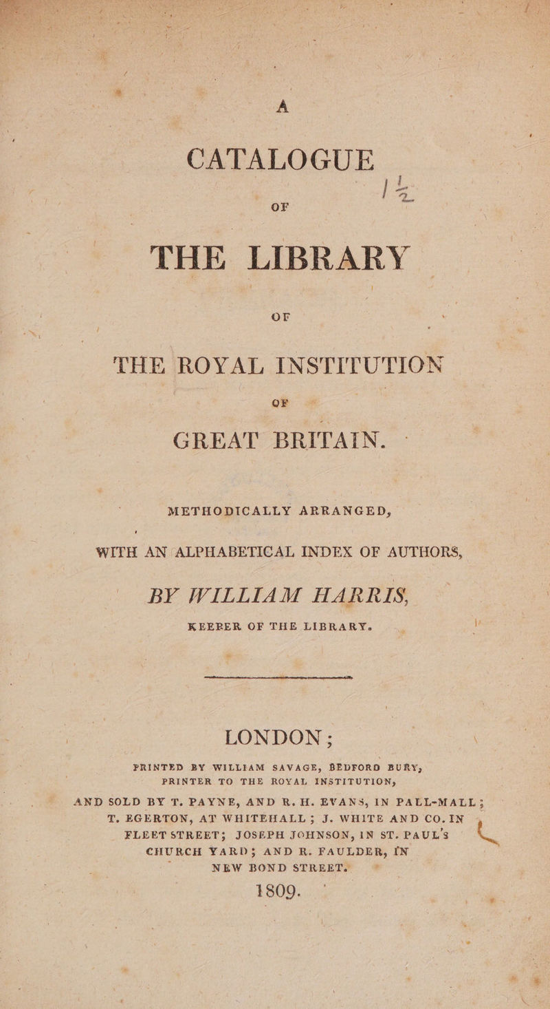 . CATALOGUE  i THE LIBRARY THE ROYAL INSTITUTION Cy ee a, GREAT BRITAIN. METHODICALLY ARRANGED, WITH AN ALPHABETICAL INDEX OF AUTHORS, BY WILLIAM HARRIS, KEERER OF THE LIBRARY. __ o soe? LONDON; | PRINTED BY WILLIAM SAVAGE, BEDFORD BURY), PRINTER TO THE ROYAL INSTITUTION, AND SOLD BY T. PAYNE, AND R.H. EVANS, IN PALL-MALL; T. EGERTON, AT WHITEHALL; J. WHITE AND CO.IN , FLEET STREET; JOSEPH JOHNSON, IN ST. PAUL'S i. CHURCH YARD3$ AND R. FAULDER, IN : NEW BOND STREET. 1809.