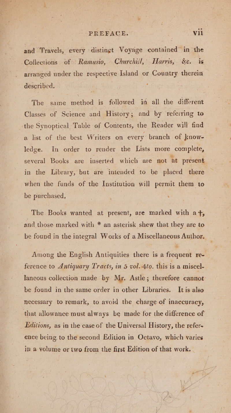 and Travels, every distingt Voyage contained” in the Collections of ‘Ramusio, Churchiil, [arris, &c. 3s arranged under the respective Island or Country therein described. ‘ The same method is followed in all the different Classes of Science and History; and by referring to the Synoptical Table of Contents, the Reader will find a list of the best Writers on every branch of know- ledge. In order to render the Lists more complete, several Books are inserted which are not at present in the Library, but are intended to be placed there when the funds of the Institution will permit them to be pur a : . The Books wanted at present, are taattied with at, and those marked with * an asterisk shew that they are to be found in the integral Works of a Miscellaneous Author. Among the English Antiquities there is a frequent re- ference to A ntiquary Tracts, in 5 vol. 4to. this is a miscel- Taneous collection made by Mr. Astle ; therefore cannot be found in the same order in other Libraries. It is also necessary to remark, to avoid the charge of inaccuracy, that allowance must always be made for the difference of _ Editions, as in the case of the Universal History, the refer- ence being to the second Edition in Octavo, which varies in a yolume or two from the first Edition of that work.