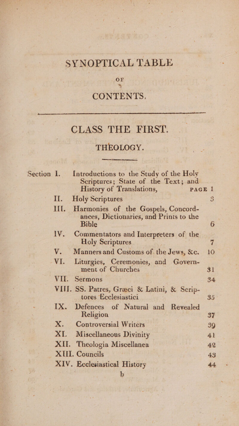 OF Bo CONTENTS, Section I. IT. IIt. XI. CLASS THE FIRST. THEOLOGY. {ntroductions to the Study of the Holy Holy Scriptures Harmonies of the Gospels, Concord- ances, Dictionaries, and Prints to the Bible Commentators and Interpreters of the Holy Scriptures Manners and Customs of. the Jews, &amp;c. Liturgies, Ceremonies, and Govern- ment of Churches . SS. Patres, Greci &amp; Latini, &amp; Scrip- tores Ecclesiastici Defences of Natural and Revealed Religion Controversial Writers Miscellaneous Divinity Theologia Miscellanea Ecclesiastical History | b Q oe
