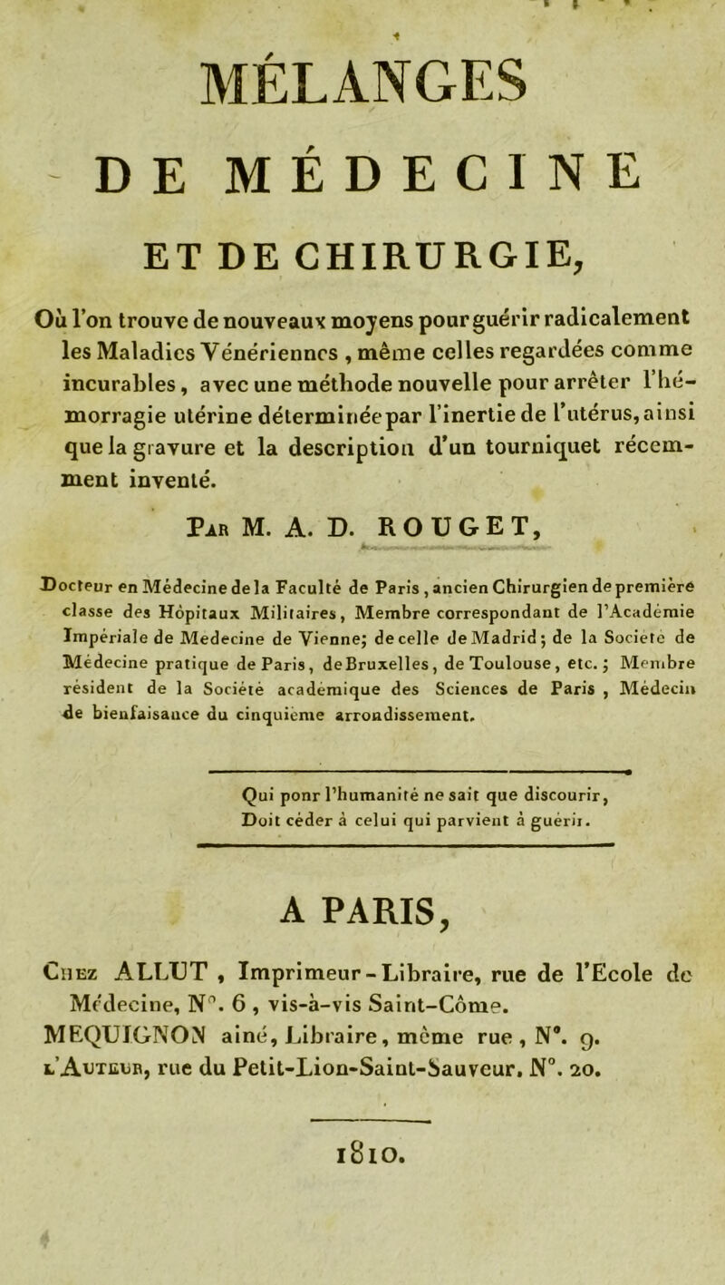 ■ » MÉLANGES DE MÉDECINE ET DE CHIRURGIE, Où l’on trouve de nouveaux moyens pour guér ir radicalement les Maladies Yénërienncs , même celles regardées comme incurables, avec une méthode nouvelle pour arrêter 1 hé- morragie utérine déterminée par l’inertie de l’utérus, ainsi que la gravure et la description d’un tourniquet récem- ment inventé. Par M. A. D. ROUGET, Docteur en Médecine delà Faculté de Paris , ancien Chirurgien de première classe des Hôpitaux Militaires, Membre correspondant de l’Académie Impériale de Medecine de Vienne; de celle de Madrid; de la Société de Médecine pratique de Paris, de Bruxelles, de Toulouse, etc.; Membre résident de la Société académique des Sciences de Paris , Médecin de bienfaisance du cinquième arrondissement. Qui ponr l’humanité ne sait que discourir, Doit céder à celui qui parvient à guérir. A PARIS, Chez ALLUT , Imprimeur-Libraire, rue de l’Ecole de Médecine, N°. 6 , vis-à-vis Saint-Côme. MEQUIGNON aine, Libraire, même rue , N®, g. l’Auteur, rue du Petit-Lion-Saint-bauveur. N°. 20. l8lO.