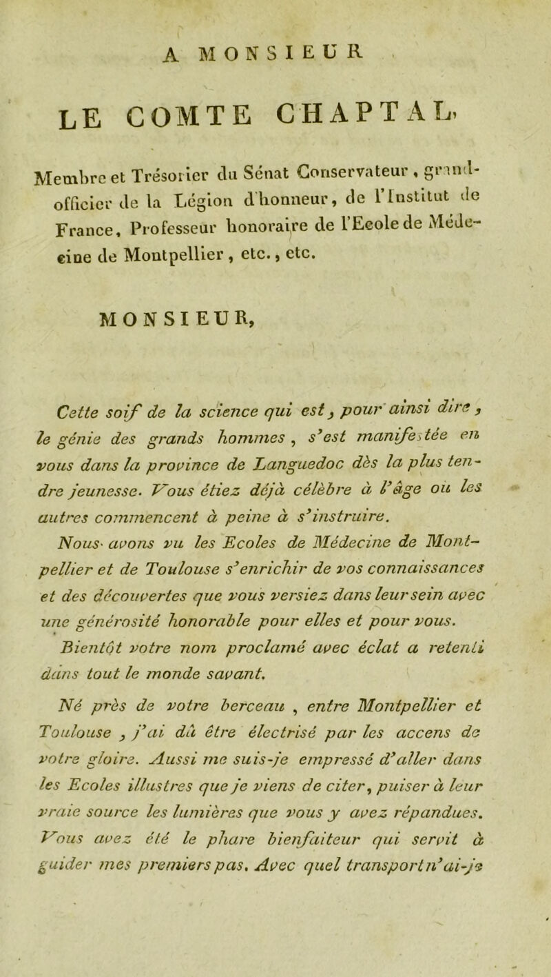 A MONSIEUR le comte chaptal. Membre et Trésorier du Sénat Conservateur , grantl- officier de la Légion dhonneur, de l’Institut de France, Professeur honoraire de L’Ecole de Méde- cine de Montpellier , etc., etc. MONSIEUR, Cette soif de la science qui est} pour ainsi dire , le génie des grands hommes , s’est manifestée en vous dans la province de Languedoc dès la plus ten- dre jeunesse■ Vous étiez déjà célèbre à l’âge ou les autres commencent à peine à s’instruire. Nous• avons vu les Ecoles de Médecine de Mont- pellier et de Toulouse s’enrichir de vos connaissances et des découvertes que vous versiez dans leur sein avec une générosité honorable pour elles et pour vous. Bientôt votre nom proclamé avec éclat a retenti dans tout le monde savant. Né près de votre berceau , entre Montpellier et Toulouse , j’ai du être électrisé par les accens de votre gloire. Aussi me suis-je empressé d’aller dans les Ecoles illustres que je viens de citer, puiser à leur vraie source les lumières que vous y avez répandues. Vous avez été le phare bienfaiteur qui servit à guider mes premiers pas. Avec quel transport n’ai-je