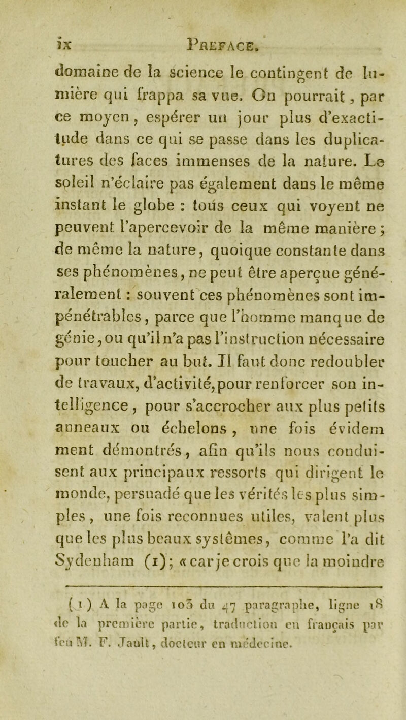ix Préfacé. domaine de îa science le contingent de lu- mière qui frappa sa vue. On pourrait, par ce moyen , espérer un jour plus d’exacti- tude dans ce qui se passe dans les du plica- tures des Faces immenses de la nature. Le soleil n’éclaire pas également dans le même instant le globe : tous ceux qui voyent ne peuvent l’apercevoir de la même manière ; de même la nature, quoique constante dans ses phénomènes, ne peut être aperçue géné- ralement : souvent ces phénomènes sont im- pénétrables, parce que l’homme manque de génie, ou qu’il n’a pas l’instruction nécessaire pour toucher au but. 31 faut donc redoubler de travaux, d’activité,pour renforcer son in- telligence , pour s’accrocher aux plus petits anneaux ou échelons, une fois évidem ment démontrés, afin qu’ils nous condui- sent aux principaux ressorts qui dirigent le monde, persuadé que les vérités les plus sim- ples, une fois reconnues utiles, valent plus que les plus beaux systèmes, comme l’a dit Sydenham (i); «car je crois que la moindre ( i ) A la page io5 du 47 paragraphe, ligne 18 «le la première partie, traduction en français par fcùM. F. Jault, docteur en médecine.