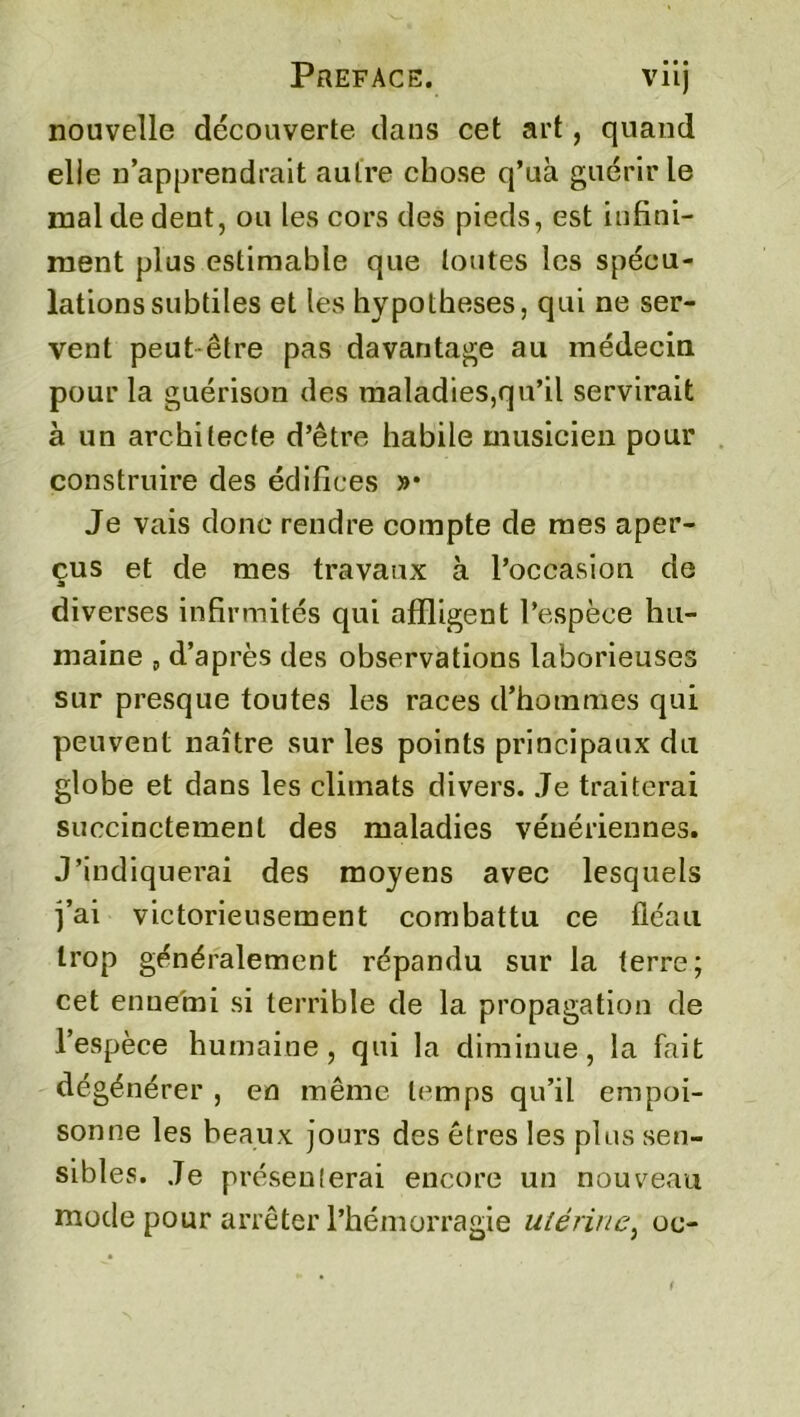 Préfacé. viij nouvelle découverte dans cet art, quand elle n’apprendrait autre chose q’uà guérir le mal de dent, ou les cors des pieds, est infini- ment plus estimable que toutes les spécu- lations subtiles et les hypothèses, qui ne ser- vent peut être pas davantage au médecin pour la guérison des maladies,qu’il servirait à un architecte d’être habile musicien pour construire des édifices »• Je vais donc rendre compte de mes aper- çus et de mes travaux à l’occasion de diverses infirmités qui affligent l’espèce hu- maine „ d’après des observations laborieuses sur presque toutes les races d’hommes qui peuvent naître sur les points principaux du globe et dans les climats divers. Je traiterai succinctement des maladies vénériennes. J’indiquerai des moyens avec lesquels j’ai victorieusement combattu ce fléau trop généralement répandu sur la terre; cet ennemi si terrible de la propagation de l’espèce humaine, qui la diminue, la fait dégénérer , en même temps qu’il empoi- sonne les beaux jours des êtres les plus sen- sibles. Je présenterai encore un nouveau mode pour arrêter l’hémorragie utérine, oc-