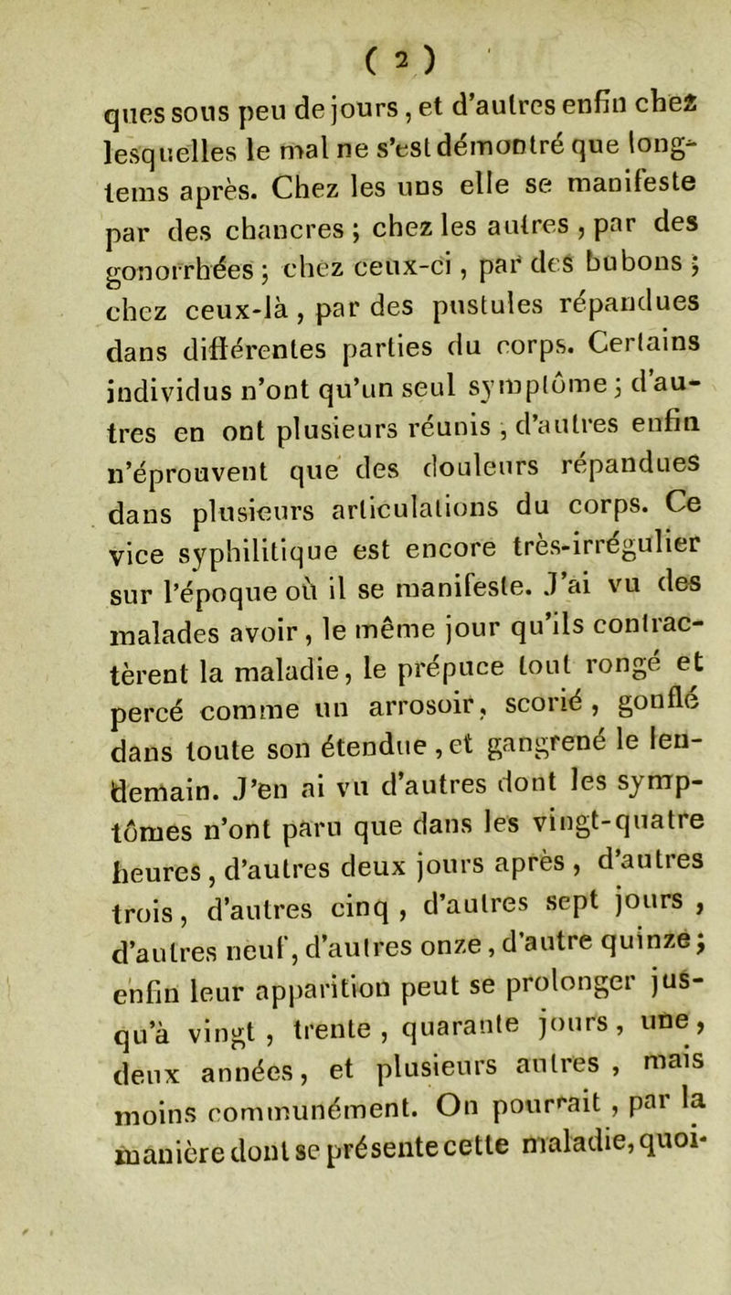 qnes sous peu de jours , et d’autres enfin che2 lesquelles le mal ne s’est démontré que long- tems après. Chez les uns elle se manifeste par des chancres ; chez les autres , par des gonorrhées } chez ceux-ci, par des bubons 5 chez ceux-là, par des pustules répandues dans différentes parties du corps. Certains individus n’ont qu’un seul symptôme ; d au- tres en ont plusieurs réunis , d’autres enfin n’éprouvent que des douleurs répandues dans plusieurs articulations du corps. Ce vice syphilitique est encore très-irrégulier sur l’époque ou il se manifeste. J ai vu des malades avoir, le même jour qu’ils contrac- tèrent la maladie, le prépuce tout rongé et percé comme un arrosoir , scorié , gonfle dans toute son étendue, et gangrené le len- demain. J’en ai vu d’autres dont les symp- tômes n’ont paru que dans les vingt-quatre heures , d’autres deux jours après , d’autres trois, d’autres cinq , d’autres sept jours , d’autres neuf, d’autres onze, d autre quinze j enfin leur apparition peut se prolonger jus- qu’à vingt, trente, quarante jours, une, deux années, et plusieurs autres, mais moins communément. On pourrait , par la manière dont se présente cette maladie, quoi*